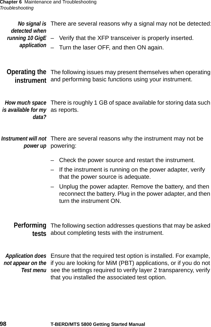 Chapter 6 Maintenance and TroubleshootingTroubleshooting98 T-BERD/MTS 5800 Getting Started ManualNo signal isdetected whenrunning 10 GigEapplicationThere are several reasons why a signal may not be detected:– Verify that the XFP transceiver is properly inserted.– Turn the laser OFF, and then ON again.Operating theinstrumentThe following issues may present themselves when operating and performing basic functions using your instrument.How much spaceis available for mydata?There is roughly 1 GB of space available for storing data such as reports.Instrument will notpower upThere are several reasons why the instrument may not be powering:– Check the power source and restart the instrument.– If the instrument is running on the power adapter, verify that the power source is adequate.– Unplug the power adapter. Remove the battery, and then reconnect the battery. Plug in the power adapter, and then turn the instrument ON.PerformingtestsThe following section addresses questions that may be asked about completing tests with the instrument.Application doesnot appear on theTest menuEnsure that the required test option is installed. For example, if you are looking for MiM (PBT) applications, or if you do not see the settings required to verify layer 2 transparency, verify that you installed the associated test option.