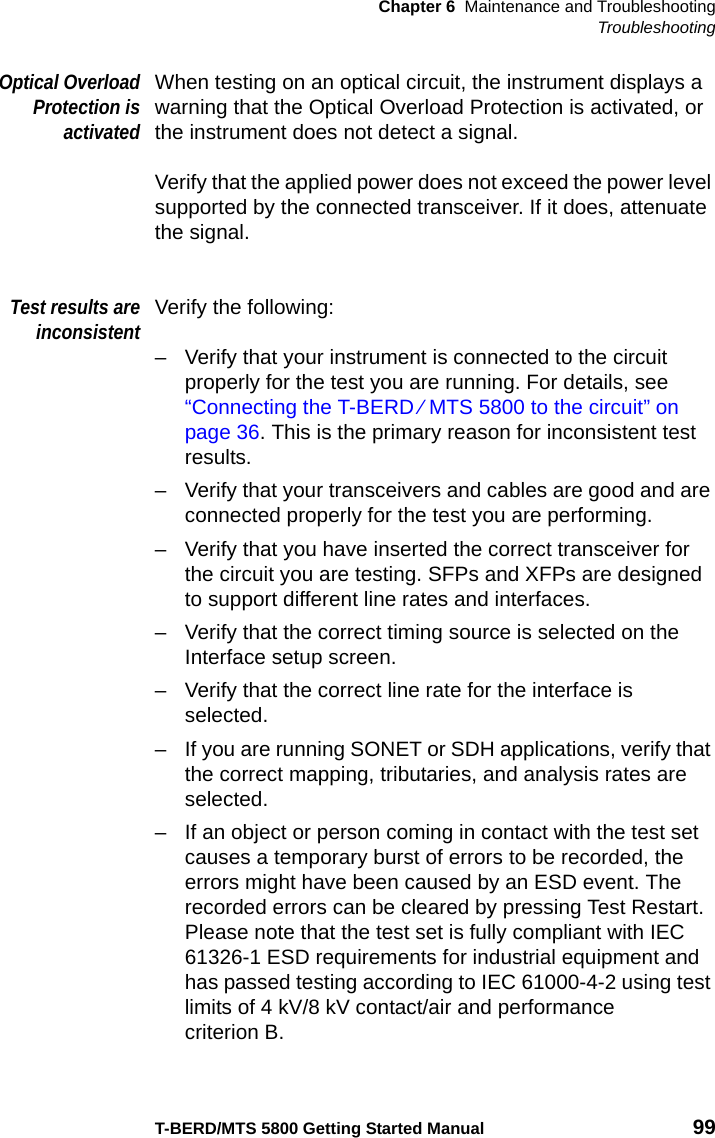 Chapter 6 Maintenance and TroubleshootingTroubleshootingT-BERD/MTS 5800 Getting Started Manual 99Optical OverloadProtection isactivatedWhen testing on an optical circuit, the instrument displays a warning that the Optical Overload Protection is activated, or the instrument does not detect a signal.Verify that the applied power does not exceed the power level supported by the connected transceiver. If it does, attenuate the signal.Test results areinconsistentVerify the following:– Verify that your instrument is connected to the circuit properly for the test you are running. For details, see “Connecting the T-BERD ⁄ MTS 5800 to the circuit” on page 36. This is the primary reason for inconsistent test results.– Verify that your transceivers and cables are good and are connected properly for the test you are performing.– Verify that you have inserted the correct transceiver for the circuit you are testing. SFPs and XFPs are designed to support different line rates and interfaces.– Verify that the correct timing source is selected on the Interface setup screen.– Verify that the correct line rate for the interface is selected.– If you are running SONET or SDH applications, verify that the correct mapping, tributaries, and analysis rates are selected.– If an object or person coming in contact with the test set causes a temporary burst of errors to be recorded, the errors might have been caused by an ESD event. The recorded errors can be cleared by pressing Test Restart. Please note that the test set is fully compliant with IEC 61326-1 ESD requirements for industrial equipment and has passed testing according to IEC 61000-4-2 using test limits of 4 kV/8 kV contact/air and performance criterion B.