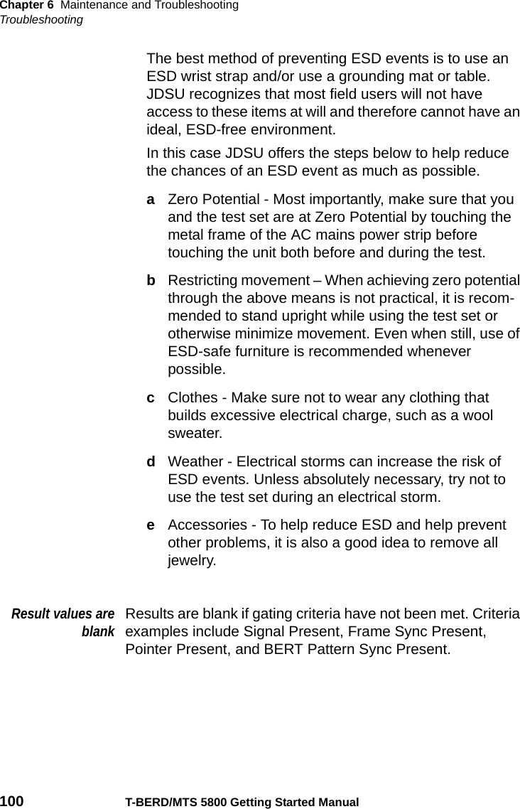 Chapter 6 Maintenance and TroubleshootingTroubleshooting100 T-BERD/MTS 5800 Getting Started ManualThe best method of preventing ESD events is to use an ESD wrist strap and/or use a grounding mat or table. JDSU recognizes that most field users will not have access to these items at will and therefore cannot have an ideal, ESD-free environment.In this case JDSU offers the steps below to help reduce the chances of an ESD event as much as possible.aZero Potential - Most importantly, make sure that you and the test set are at Zero Potential by touching the metal frame of the AC mains power strip before touching the unit both before and during the test.bRestricting movement – When achieving zero potential through the above means is not practical, it is recom-mended to stand upright while using the test set or otherwise minimize movement. Even when still, use of ESD-safe furniture is recommended whenever possible.cClothes - Make sure not to wear any clothing that builds excessive electrical charge, such as a wool sweater.dWeather - Electrical storms can increase the risk of ESD events. Unless absolutely necessary, try not to use the test set during an electrical storm.eAccessories - To help reduce ESD and help prevent other problems, it is also a good idea to remove all jewelry.Result values areblankResults are blank if gating criteria have not been met. Criteria examples include Signal Present, Frame Sync Present, Pointer Present, and BERT Pattern Sync Present.