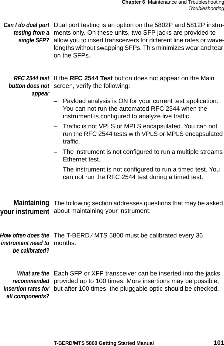 Chapter 6 Maintenance and TroubleshootingTroubleshootingT-BERD/MTS 5800 Getting Started Manual 101Can I do dual porttesting from asingle SFP?Dual port testing is an option on the 5802P and 5812P instru-ments only. On these units, two SFP jacks are provided to allow you to insert transceivers for different line rates or wave-lengths without swapping SFPs. This minimizes wear and tear on the SFPs.RFC 2544 testbutton does notappearIf the RFC 2544 Test button does not appear on the Main screen, verify the following:– Payload analysis is ON for your current test application. You can not run the automated RFC 2544 when the instrument is configured to analyze live traffic.– Traffic is not VPLS or MPLS encapsulated. You can not run the RFC 2544 tests with VPLS or MPLS encapsulated traffic.– The instrument is not configured to run a multiple streams Ethernet test.– The instrument is not configured to run a timed test. You can not run the RFC 2544 test during a timed test.Maintainingyour instrumentThe following section addresses questions that may be asked about maintaining your instrument.How often does theinstrument need tobe calibrated?The T-BERD ⁄ MTS 5800 must be calibrated every 36 months.What are therecommendedinsertion rates forall components?Each SFP or XFP transceiver can be inserted into the jacks provided up to 100 times. More insertions may be possible, but after 100 times, the pluggable optic should be checked.