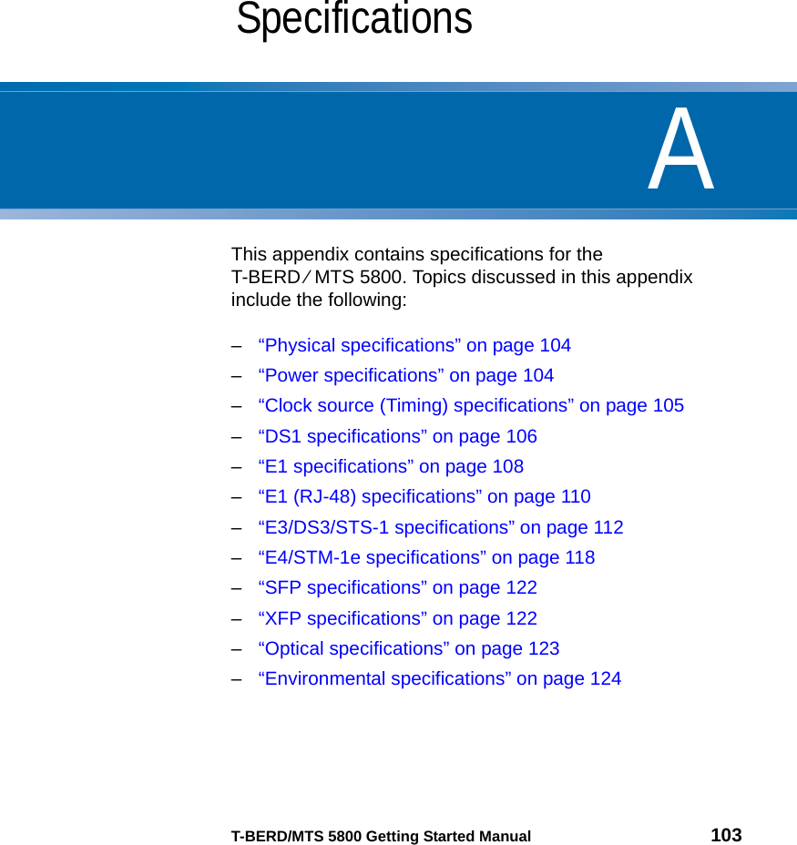 AT-BERD/MTS 5800 Getting Started Manual 103Appendix ASpecificationsThis appendix contains specifications for the T-BERD ⁄ MTS 5800. Topics discussed in this appendix include the following:–“Physical specifications” on page 104–“Power specifications” on page 104–“Clock source (Timing) specifications” on page 105–“DS1 specifications” on page 106–“E1 specifications” on page 108–“E1 (RJ-48) specifications” on page 110–“E3/DS3/STS-1 specifications” on page 112–“E4/STM-1e specifications” on page 118–“SFP specifications” on page 122–“XFP specifications” on page 122–“Optical specifications” on page 123–“Environmental specifications” on page 124