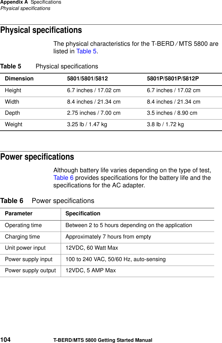 Appendix A SpecificationsPhysical specifications104 T-BERD/MTS 5800 Getting Started ManualPhysical specificationsThe physical characteristics for the T-BERD ⁄ MTS 5800 are listed in Table 5.Power specificationsAlthough battery life varies depending on the type of test, Table 6 provides specifications for the battery life and the specifications for the AC adapter.Table 5 Physical specificationsDimension 5801/5801/5812 5801P/5801P/5812PHeight 6.7 inches / 17.02 cm 6.7 inches / 17.02 cmWidth 8.4 inches / 21.34 cm 8.4 inches / 21.34 cmDepth 2.75 inches / 7.00 cm 3.5 inches / 8.90 cmWeight 3.25 lb / 1.47 kg  3.8 lb / 1.72 kg Table 6 Power specificationsParameter SpecificationOperating time Between 2 to 5 hours depending on the applicationCharging time Approximately 7 hours from emptyUnit power input 12VDC, 60 Watt MaxPower supply input 100 to 240 VAC, 50/60 Hz, auto-sensingPower supply output 12VDC, 5 AMP Max