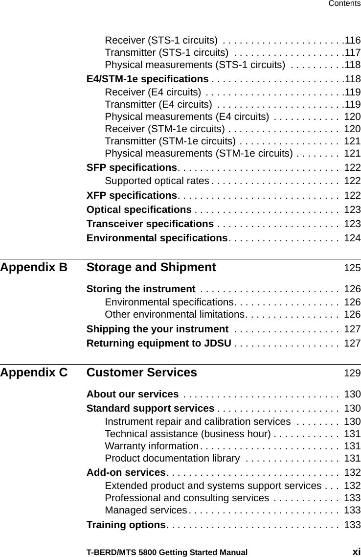 ContentsT-BERD/MTS 5800 Getting Started Manual xiReceiver (STS-1 circuits)  . . . . . . . . . . . . . . . . . . . . . .116Transmitter (STS-1 circuits)  . . . . . . . . . . . . . . . . . . . .117Physical measurements (STS-1 circuits)  . . . . . . . . . .118E4/STM-1e specifications . . . . . . . . . . . . . . . . . . . . . . . .118Receiver (E4 circuits)  . . . . . . . . . . . . . . . . . . . . . . . . .119Transmitter (E4 circuits)  . . . . . . . . . . . . . . . . . . . . . . .119Physical measurements (E4 circuits)  . . . . . . . . . . . .  120Receiver (STM-1e circuits) . . . . . . . . . . . . . . . . . . . .  120Transmitter (STM-1e circuits) . . . . . . . . . . . . . . . . . .  121Physical measurements (STM-1e circuits) . . . . . . . .  121SFP specifications. . . . . . . . . . . . . . . . . . . . . . . . . . . . .  122Supported optical rates . . . . . . . . . . . . . . . . . . . . . . .  122XFP specifications. . . . . . . . . . . . . . . . . . . . . . . . . . . . .  122Optical specifications . . . . . . . . . . . . . . . . . . . . . . . . . .  123Transceiver specifications . . . . . . . . . . . . . . . . . . . . . .  123Environmental specifications. . . . . . . . . . . . . . . . . . . .  124Appendix B Storage and Shipment 125Storing the instrument  . . . . . . . . . . . . . . . . . . . . . . . . .  126Environmental specifications. . . . . . . . . . . . . . . . . . .  126Other environmental limitations. . . . . . . . . . . . . . . . .  126Shipping the your instrument  . . . . . . . . . . . . . . . . . . .  127Returning equipment to JDSU . . . . . . . . . . . . . . . . . . .  127Appendix C Customer Services 129About our services . . . . . . . . . . . . . . . . . . . . . . . . . . . .  130Standard support services . . . . . . . . . . . . . . . . . . . . . .  130Instrument repair and calibration services  . . . . . . . .  130Technical assistance (business hour) . . . . . . . . . . . .  131Warranty information. . . . . . . . . . . . . . . . . . . . . . . . .  131Product documentation library  . . . . . . . . . . . . . . . . .  131Add-on services. . . . . . . . . . . . . . . . . . . . . . . . . . . . . . .  132Extended product and systems support services . . .  132Professional and consulting services  . . . . . . . . . . . .  133Managed services. . . . . . . . . . . . . . . . . . . . . . . . . . .  133Training options. . . . . . . . . . . . . . . . . . . . . . . . . . . . . . .  133