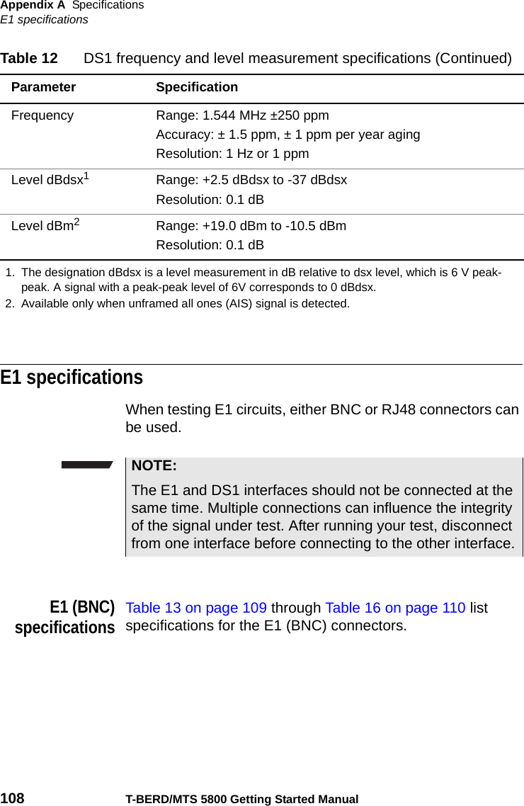 Appendix A SpecificationsE1 specifications108 T-BERD/MTS 5800 Getting Started ManualE1 specificationsWhen testing E1 circuits, either BNC or RJ48 connectors can be used.E1 (BNC)specificationsTable 13 on page 109 through Table 16 on page 110 list specifications for the E1 (BNC) connectors.Frequency Range: 1.544 MHz ±250 ppmAccuracy: ± 1.5 ppm, ± 1 ppm per year agingResolution: 1 Hz or 1 ppmLevel dBdsx1Range: +2.5 dBdsx to -37 dBdsxResolution: 0.1 dBLevel dBm2Range: +19.0 dBm to -10.5 dBmResolution: 0.1 dB1. The designation dBdsx is a level measurement in dB relative to dsx level, which is 6 V peak-peak. A signal with a peak-peak level of 6V corresponds to 0 dBdsx.2. Available only when unframed all ones (AIS) signal is detected.Table 12 DS1 frequency and level measurement specifications (Continued)Parameter SpecificationNOTE:The E1 and DS1 interfaces should not be connected at the same time. Multiple connections can influence the integrity of the signal under test. After running your test, disconnect from one interface before connecting to the other interface.