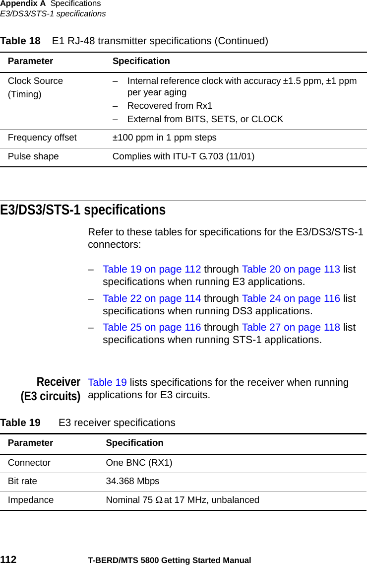 Appendix A SpecificationsE3/DS3/STS-1 specifications112 T-BERD/MTS 5800 Getting Started ManualE3/DS3/STS-1 specificationsRefer to these tables for specifications for the E3/DS3/STS-1 connectors:–Table 19 on page 112 through Table 20 on page 113 list specifications when running E3 applications.–Table 22 on page 114 through Table 24 on page 116 list specifications when running DS3 applications.–Table 25 on page 116 through Table 27 on page 118 list specifications when running STS-1 applications.Receiver(E3 circuits)Table 19 lists specifications for the receiver when running applications for E3 circuits.Clock Source(Timing)– Internal reference clock with accuracy ±1.5 ppm, ±1 ppm per year aging– Recovered from Rx1– External from BITS, SETS, or CLOCKFrequency offset ±100 ppm in 1 ppm stepsPulse shape Complies with ITU-T G.703 (11/01)Table 18 E1 RJ-48 transmitter specifications (Continued)Parameter SpecificationTable 19 E3 receiver specificationsParameter SpecificationConnector One BNC (RX1)Bit rate 34.368 MbpsImpedance Nominal 75 Ω at 17 MHz, unbalanced 