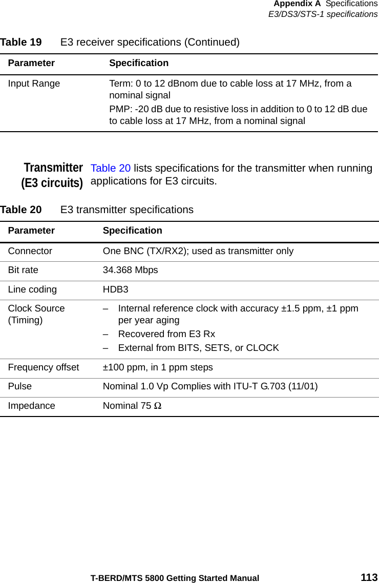 Appendix A SpecificationsE3/DS3/STS-1 specificationsT-BERD/MTS 5800 Getting Started Manual 113Transmitter(E3 circuits)Table 20 lists specifications for the transmitter when running applications for E3 circuits.Input Range Term: 0 to 12 dBnom due to cable loss at 17 MHz, from a nominal signal PMP: -20 dB due to resistive loss in addition to 0 to 12 dB due to cable loss at 17 MHz, from a nominal signal Table 19 E3 receiver specifications (Continued)Parameter SpecificationTable 20 E3 transmitter specificationsParameter SpecificationConnector One BNC (TX/RX2); used as transmitter onlyBit rate 34.368 MbpsLine coding HDB3Clock Source (Timing)– Internal reference clock with accuracy ±1.5 ppm, ±1 ppm per year aging– Recovered from E3 Rx– External from BITS, SETS, or CLOCKFrequency offset ±100 ppm, in 1 ppm stepsPulse Nominal 1.0 Vp Complies with ITU-T G.703 (11/01)Impedance Nominal 75 Ω 