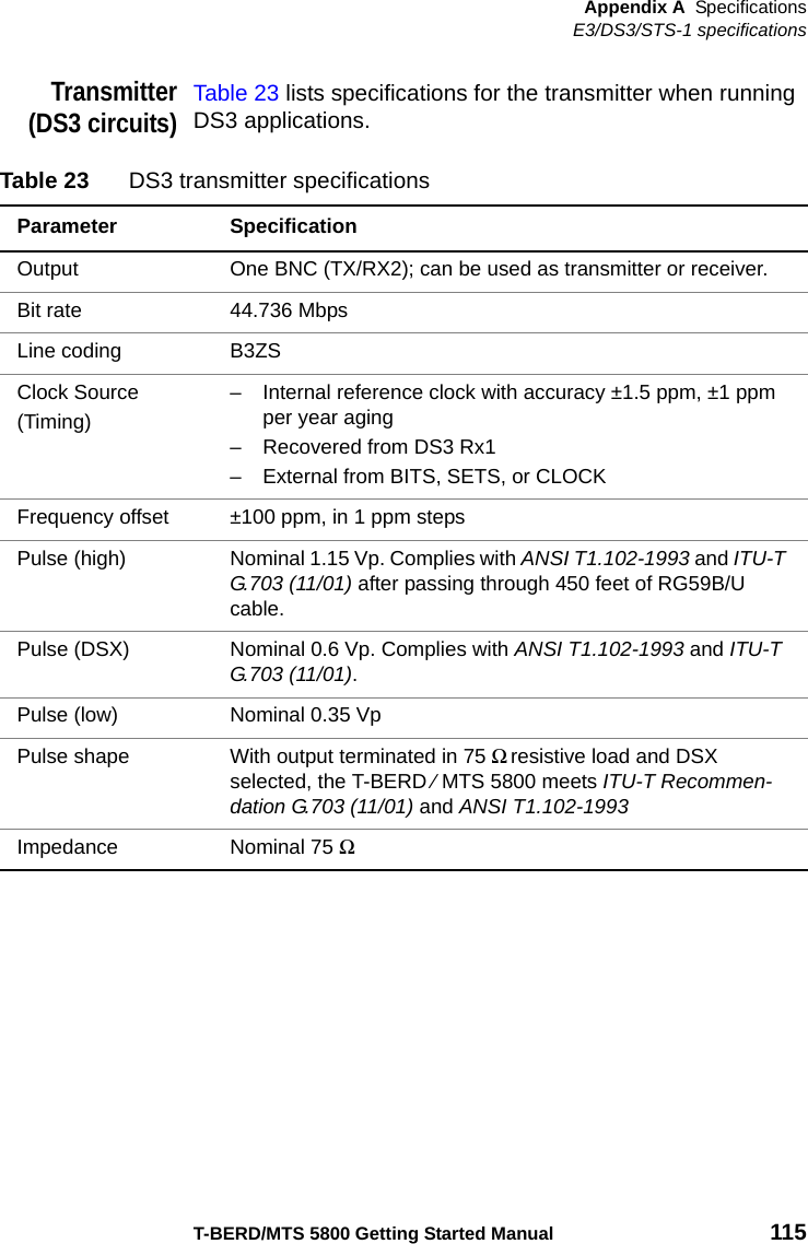 Appendix A SpecificationsE3/DS3/STS-1 specificationsT-BERD/MTS 5800 Getting Started Manual 115Transmitter(DS3 circuits)Table 23 lists specifications for the transmitter when running DS3 applications.Table 23 DS3 transmitter specificationsParameter SpecificationOutput One BNC (TX/RX2); can be used as transmitter or receiver.Bit rate 44.736 MbpsLine coding B3ZSClock Source(Timing)– Internal reference clock with accuracy ±1.5 ppm, ±1 ppm per year aging– Recovered from DS3 Rx1– External from BITS, SETS, or CLOCKFrequency offset ±100 ppm, in 1 ppm stepsPulse (high) Nominal 1.15 Vp. Complies with ANSI T1.102-1993 and ITU-T G.703 (11/01) after passing through 450 feet of RG59B/U cable.Pulse (DSX) Nominal 0.6 Vp. Complies with ANSI T1.102-1993 and ITU-T G.703 (11/01).Pulse (low) Nominal 0.35 VpPulse shape With output terminated in 75 Ω resistive load and DSX selected, the T-BERD ⁄ MTS 5800 meets ITU-T Recommen-dation G.703 (11/01) and ANSI T1.102-1993Impedance Nominal 75 Ω 