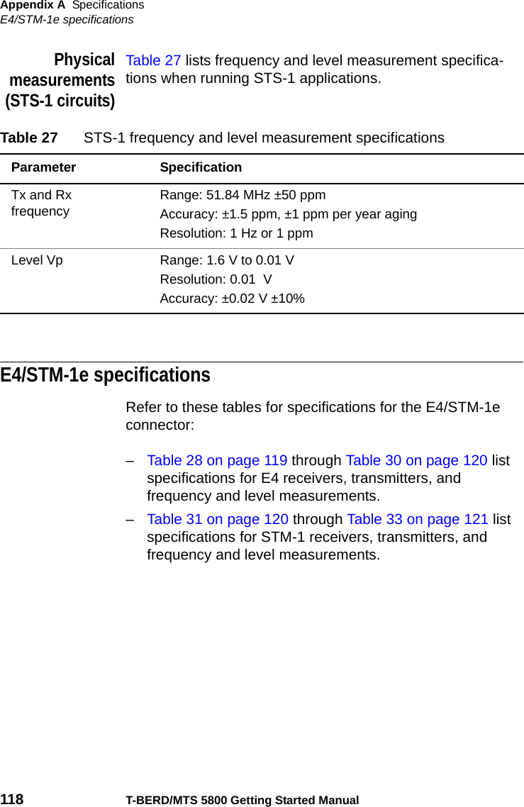 Appendix A SpecificationsE4/STM-1e specifications118 T-BERD/MTS 5800 Getting Started ManualPhysicalmeasurements(STS-1 circuits)Table 27 lists frequency and level measurement specifica-tions when running STS-1 applications.E4/STM-1e specificationsRefer to these tables for specifications for the E4/STM-1e connector:–Table 28 on page 119 through Table 30 on page 120 list specifications for E4 receivers, transmitters, and frequency and level measurements.–Table 31 on page 120 through Table 33 on page 121 list specifications for STM-1 receivers, transmitters, and frequency and level measurements.Table 27 STS-1 frequency and level measurement specificationsParameter SpecificationTx and Rx frequency Range: 51.84 MHz ±50 ppmAccuracy: ±1.5 ppm, ±1 ppm per year agingResolution: 1 Hz or 1 ppmLevel Vp Range: 1.6 V to 0.01 VResolution: 0.01  V Accuracy: ±0.02 V ±10%