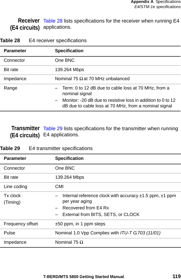 Appendix A SpecificationsE4/STM-1e specificationsT-BERD/MTS 5800 Getting Started Manual 119Receiver(E4 circuits)Table 28 lists specifications for the receiver when running E4 applications.Transmitter(E4 circuits)Table 29 lists specifications for the transmitter when running E4 applications.Table 28 E4 receiver specificationsParameter SpecificationConnector One BNCBit rate 139.264 MbpsImpedance Nominal 75 Ω at 70 MHz unbalanced Range – Term: 0 to 12 dB due to cable loss at 70 MHz, from a nominal signal – Monitor: -20 dB due to resistive loss in addition to 0 to 12 dB due to cable loss at 70 MHz, from a nominal signal Table 29 E4 transmitter specificationsParameter SpecificationConnector One BNCBit rate 139.264 MbpsLine coding CMITx clock(Timing)– Internal reference clock with accuracy ±1.5 ppm, ±1 ppm per year aging– Recovered from E4 Rx– External from BITS, SETS, or CLOCKFrequency offset ±50 ppm, in 1 ppm stepsPulse Nominal 1.0 Vpp Complies with ITU-T G.703 (11/01)Impedance Nominal 75 Ω 