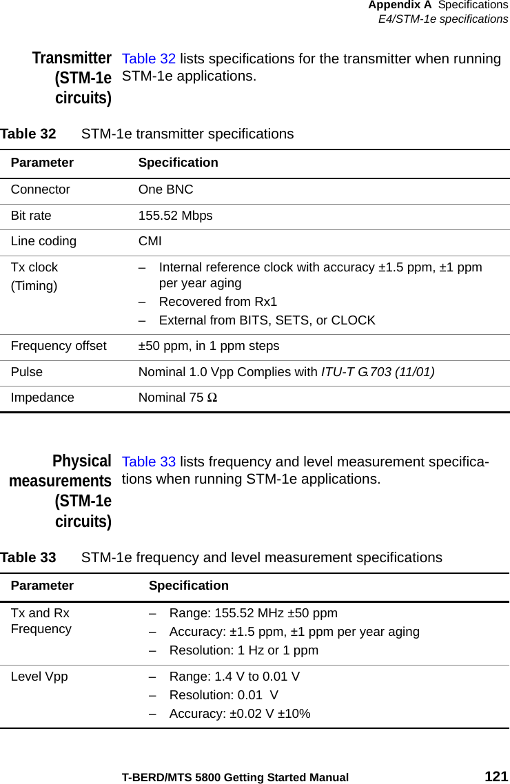 Appendix A SpecificationsE4/STM-1e specificationsT-BERD/MTS 5800 Getting Started Manual 121Transmitter(STM-1ecircuits)Table 32 lists specifications for the transmitter when running STM-1e applications.Physicalmeasurements(STM-1ecircuits)Table 33 lists frequency and level measurement specifica-tions when running STM-1e applications.Table 32 STM-1e transmitter specificationsParameter SpecificationConnector One BNCBit rate 155.52 MbpsLine coding CMITx clock(Timing)– Internal reference clock with accuracy ±1.5 ppm, ±1 ppm per year aging– Recovered from Rx1– External from BITS, SETS, or CLOCKFrequency offset ±50 ppm, in 1 ppm stepsPulse Nominal 1.0 Vpp Complies with ITU-T G.703 (11/01)Impedance Nominal 75 Ω Table 33 STM-1e frequency and level measurement specificationsParameter SpecificationTx and Rx Frequency – Range: 155.52 MHz ±50 ppm– Accuracy: ±1.5 ppm, ±1 ppm per year aging– Resolution: 1 Hz or 1 ppmLevel Vpp – Range: 1.4 V to 0.01 V– Resolution: 0.01  V – Accuracy: ±0.02 V ±10%