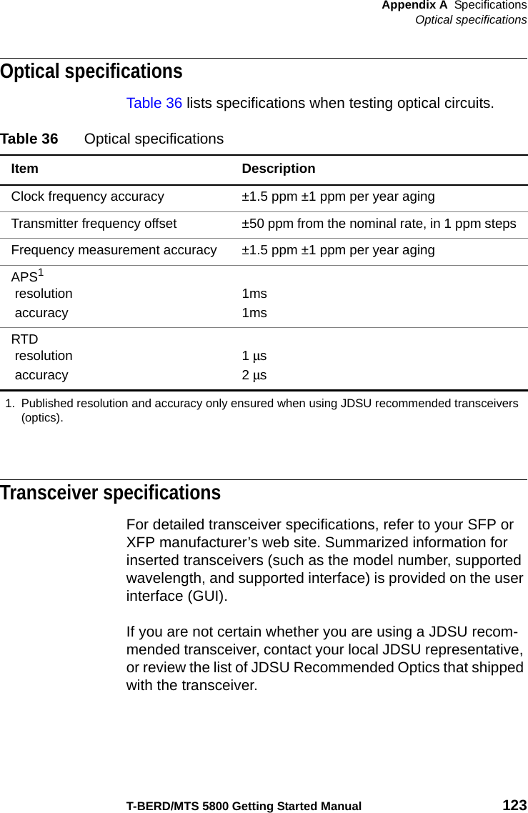 Appendix A SpecificationsOptical specificationsT-BERD/MTS 5800 Getting Started Manual 123Optical specificationsTable 36 lists specifications when testing optical circuits.Transceiver specificationsFor detailed transceiver specifications, refer to your SFP or XFP manufacturer’s web site. Summarized information for inserted transceivers (such as the model number, supported wavelength, and supported interface) is provided on the user interface (GUI).If you are not certain whether you are using a JDSU recom-mended transceiver, contact your local JDSU representative, or review the list of JDSU Recommended Optics that shipped with the transceiver.Table 36 Optical specificationsItem DescriptionClock frequency accuracy ±1.5 ppm ±1 ppm per year agingTransmitter frequency offset ±50 ppm from the nominal rate, in 1 ppm stepsFrequency measurement accuracy ±1.5 ppm ±1 ppm per year agingAPS1 resolution accuracy1ms1msRTD resolution accuracy1 μs2 μs1. Published resolution and accuracy only ensured when using JDSU recommended transceivers (optics).