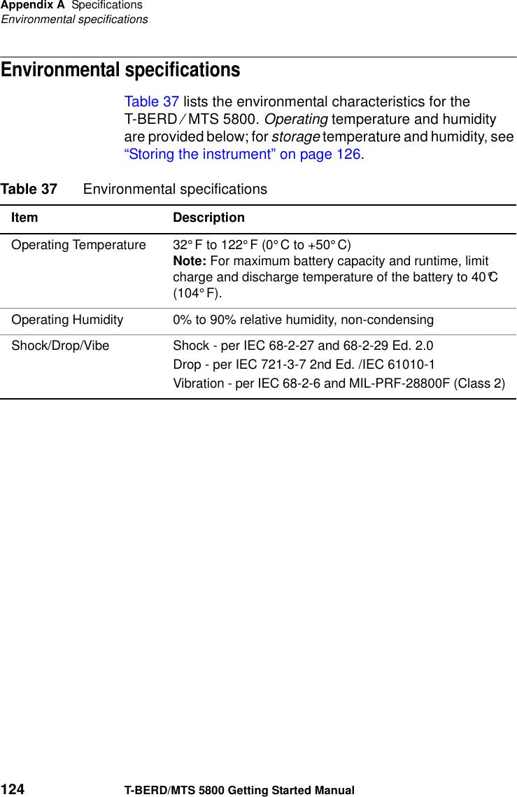 Appendix A SpecificationsEnvironmental specifications124 T-BERD/MTS 5800 Getting Started ManualEnvironmental specificationsTable 37 lists the environmental characteristics for the T-BERD ⁄ MTS 5800. Operating temperature and humidity are provided below; for storage temperature and humidity, see “Storing the instrument” on page 126.Table 37 Environmental specificationsItem DescriptionOperating Temperature 32°F to 122°F (0°C to +50°C)Note: For maximum battery capacity and runtime, limit charge and discharge temperature of the battery to 40°C (104°F).Operating Humidity 0% to 90% relative humidity, non-condensingShock/Drop/Vibe Shock - per IEC 68-2-27 and 68-2-29 Ed. 2.0Drop - per IEC 721-3-7 2nd Ed. /IEC 61010-1Vibration - per IEC 68-2-6 and MIL-PRF-28800F (Class 2)