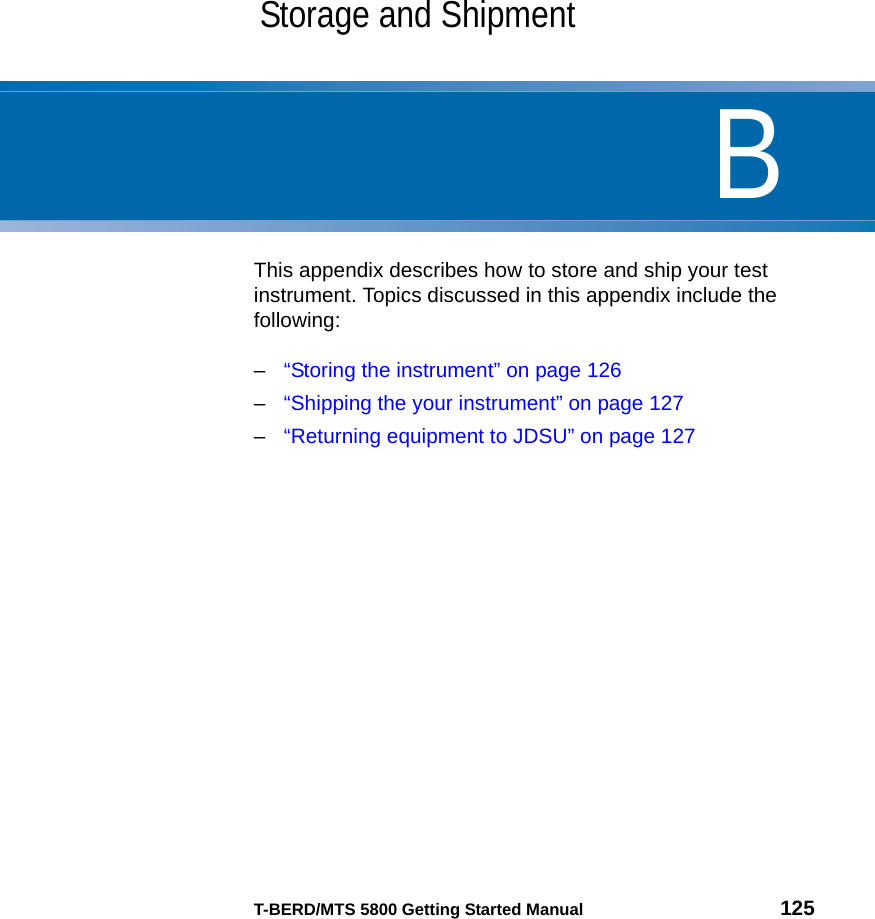 BT-BERD/MTS 5800 Getting Started Manual 125Appendix BStorage and ShipmentThis appendix describes how to store and ship your test instrument. Topics discussed in this appendix include the following:–“Storing the instrument” on page 126–“Shipping the your instrument” on page 127–“Returning equipment to JDSU” on page 127