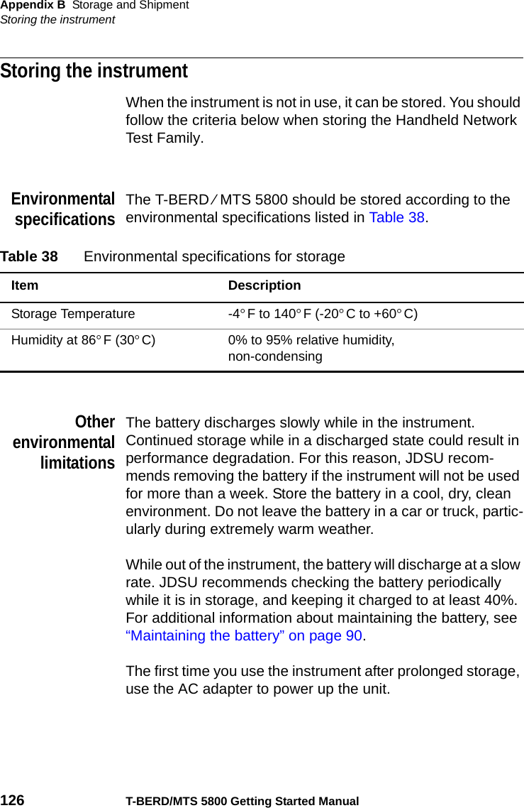 Appendix B Storage and ShipmentStoring the instrument126 T-BERD/MTS 5800 Getting Started ManualStoring the instrumentWhen the instrument is not in use, it can be stored. You should follow the criteria below when storing the Handheld Network Test Family.EnvironmentalspecificationsThe T-BERD ⁄ MTS 5800 should be stored according to the environmental specifications listed in Table 38. OtherenvironmentallimitationsThe battery discharges slowly while in the instrument. Continued storage while in a discharged state could result in performance degradation. For this reason, JDSU recom-mends removing the battery if the instrument will not be used for more than a week. Store the battery in a cool, dry, clean environment. Do not leave the battery in a car or truck, partic-ularly during extremely warm weather. While out of the instrument, the battery will discharge at a slow rate. JDSU recommends checking the battery periodically while it is in storage, and keeping it charged to at least 40%. For additional information about maintaining the battery, see “Maintaining the battery” on page 90.The first time you use the instrument after prolonged storage, use the AC adapter to power up the unit.Table 38 Environmental specifications for storageItem DescriptionStorage Temperature -4°F to 140°F (-20°C to +60°C)Humidity at 86°F (30°C) 0% to 95% relative humidity, non-condensing