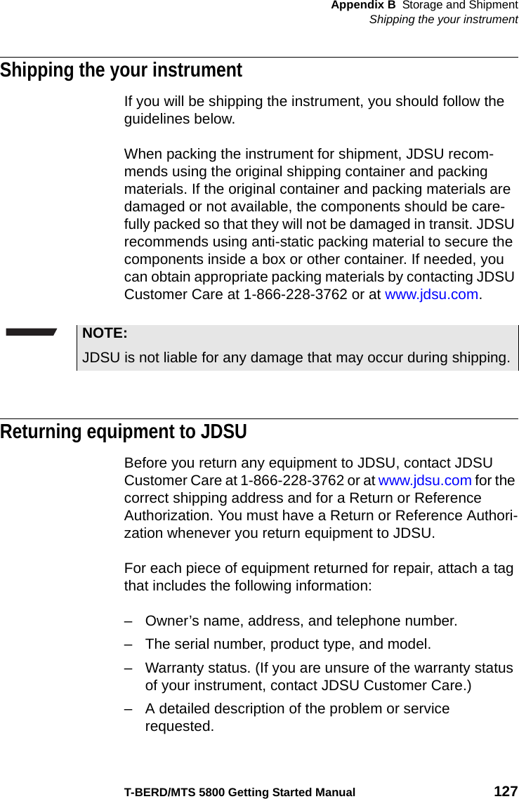 Appendix B Storage and ShipmentShipping the your instrumentT-BERD/MTS 5800 Getting Started Manual 127Shipping the your instrumentIf you will be shipping the instrument, you should follow the guidelines below.When packing the instrument for shipment, JDSU recom-mends using the original shipping container and packing materials. If the original container and packing materials are damaged or not available, the components should be care-fully packed so that they will not be damaged in transit. JDSU recommends using anti-static packing material to secure the components inside a box or other container. If needed, you can obtain appropriate packing materials by contacting JDSU Customer Care at 1-866-228-3762 or at www.jdsu.com. Returning equipment to JDSUBefore you return any equipment to JDSU, contact JDSU Customer Care at 1-866-228-3762 or at www.jdsu.com for the correct shipping address and for a Return or Reference Authorization. You must have a Return or Reference Authori-zation whenever you return equipment to JDSU. For each piece of equipment returned for repair, attach a tag that includes the following information:– Owner’s name, address, and telephone number.– The serial number, product type, and model.– Warranty status. (If you are unsure of the warranty status of your instrument, contact JDSU Customer Care.)– A detailed description of the problem or service requested.NOTE:JDSU is not liable for any damage that may occur during shipping.