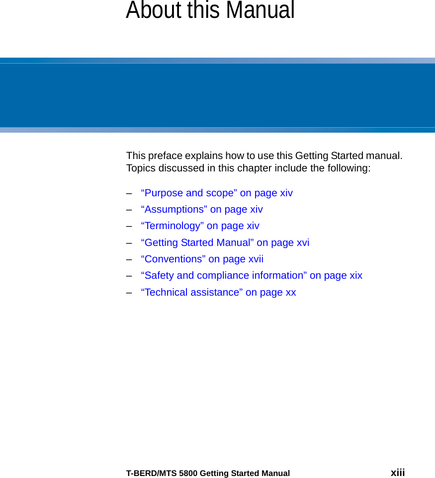 T-BERD/MTS 5800 Getting Started Manual xiiiAbout this ManualThis preface explains how to use this Getting Started manual. Topics discussed in this chapter include the following:–“Purpose and scope” on page xiv–“Assumptions” on page xiv–“Terminology” on page xiv–“Getting Started Manual” on page xvi–“Conventions” on page xvii–“Safety and compliance information” on page xix–“Technical assistance” on page xx