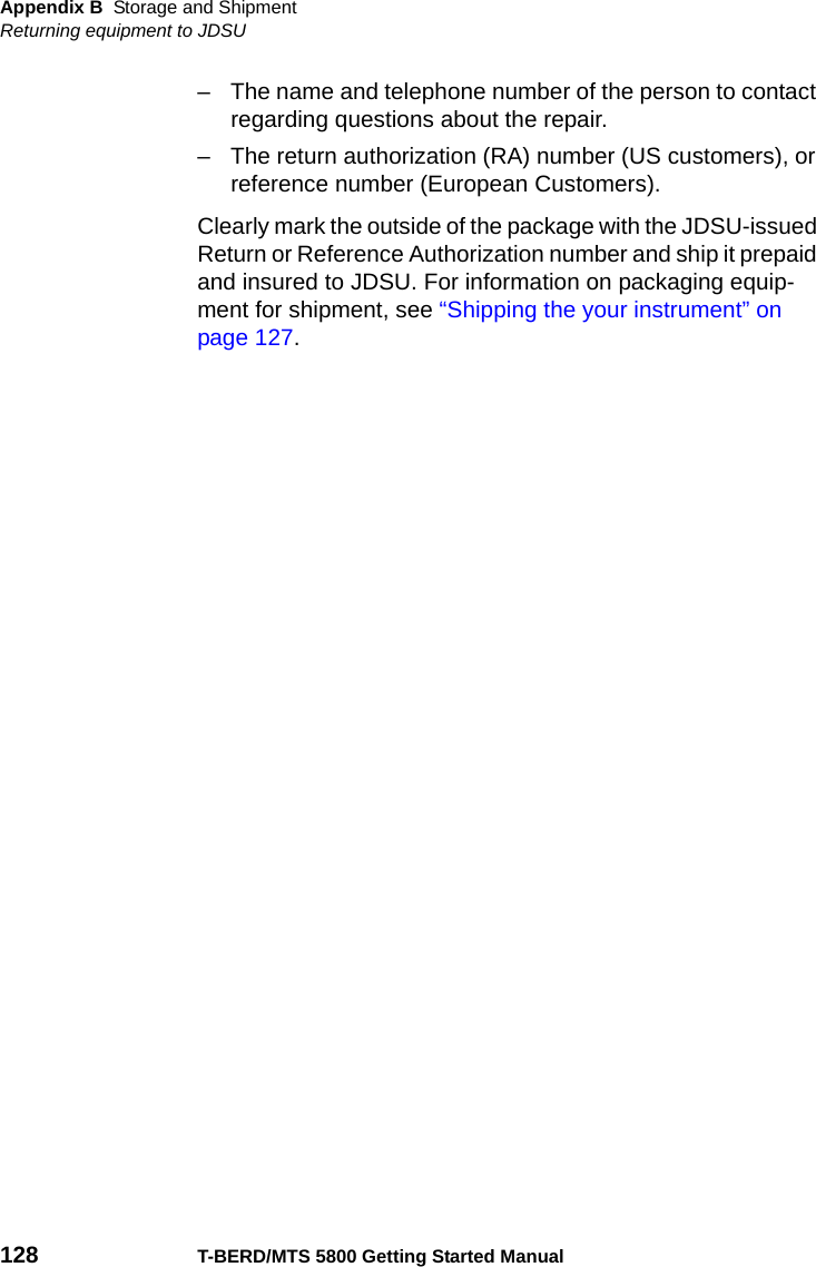 Appendix B Storage and ShipmentReturning equipment to JDSU128 T-BERD/MTS 5800 Getting Started Manual– The name and telephone number of the person to contact regarding questions about the repair.– The return authorization (RA) number (US customers), or reference number (European Customers).Clearly mark the outside of the package with the JDSU-issued Return or Reference Authorization number and ship it prepaid and insured to JDSU. For information on packaging equip-ment for shipment, see “Shipping the your instrument” on page 127. 