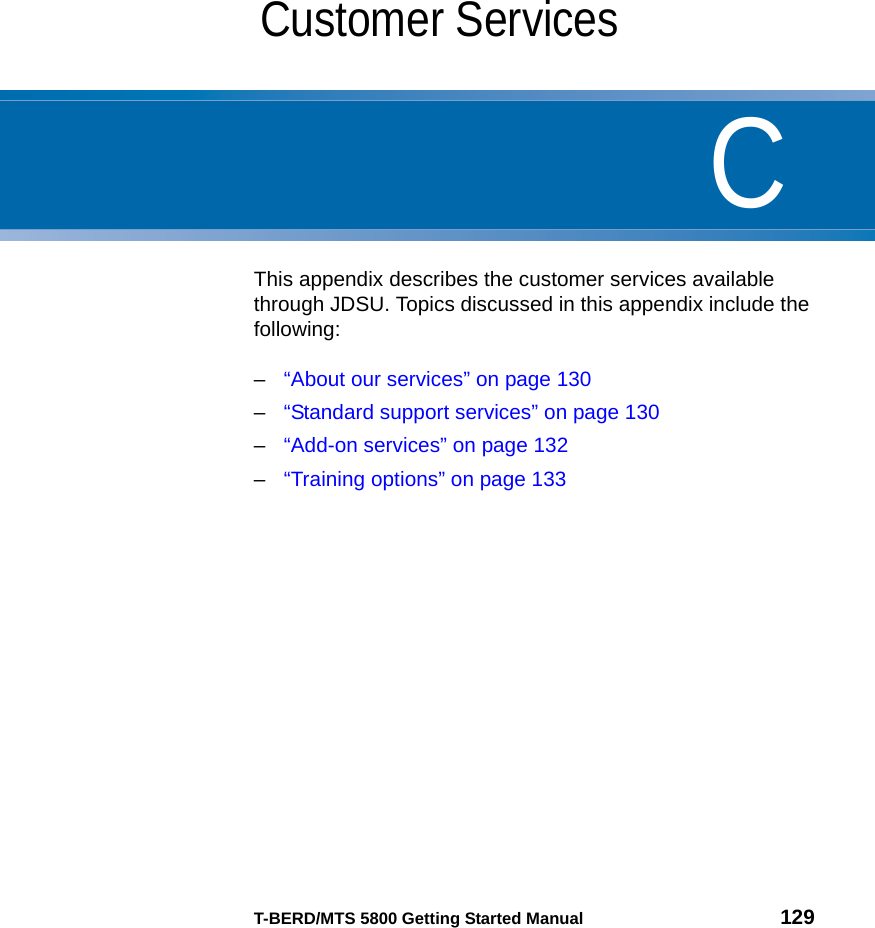 CT-BERD/MTS 5800 Getting Started Manual 129Appendix CCustomer Services This appendix describes the customer services available through JDSU. Topics discussed in this appendix include the following:–“About our services” on page 130–“Standard support services” on page 130–“Add-on services” on page 132–“Training options” on page 133