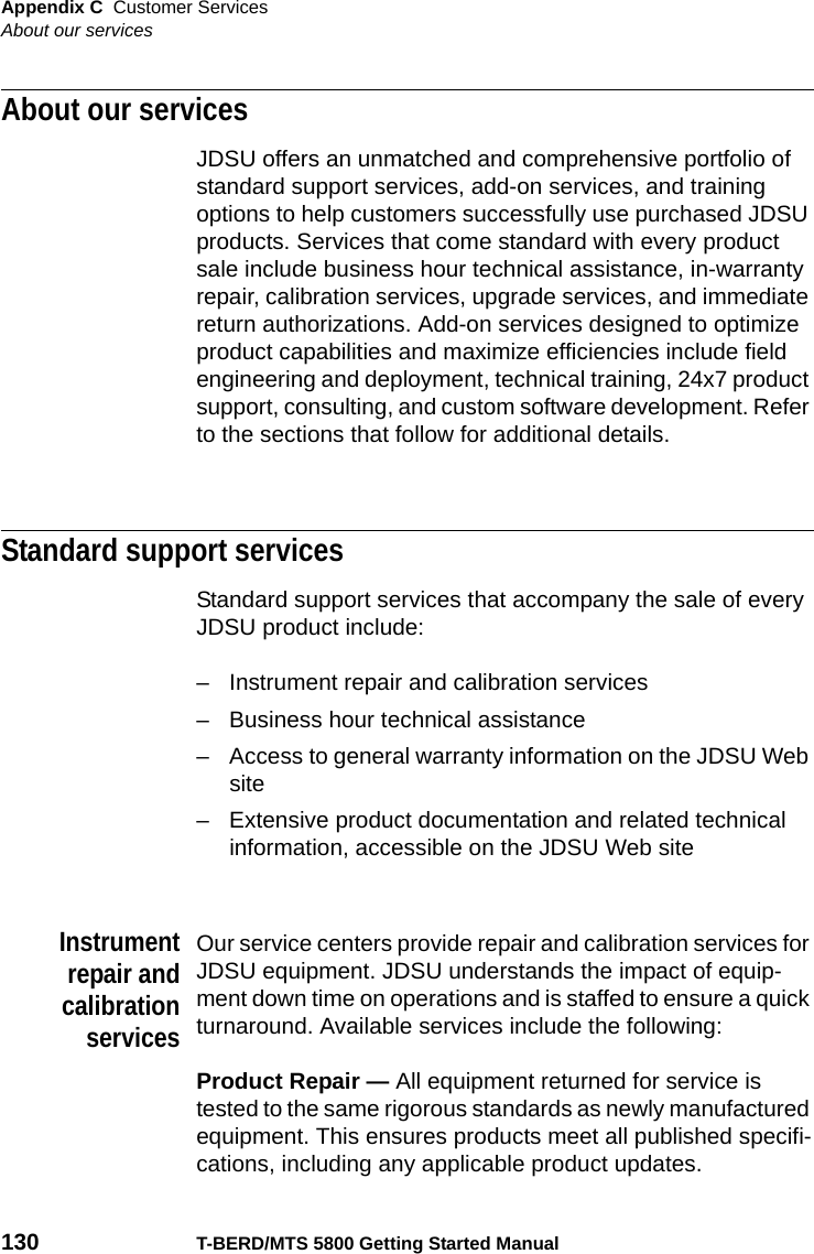 Appendix C Customer ServicesAbout our services130 T-BERD/MTS 5800 Getting Started ManualAbout our servicesJDSU offers an unmatched and comprehensive portfolio of standard support services, add-on services, and training options to help customers successfully use purchased JDSU products. Services that come standard with every product sale include business hour technical assistance, in-warranty repair, calibration services, upgrade services, and immediate return authorizations. Add-on services designed to optimize product capabilities and maximize efficiencies include field engineering and deployment, technical training, 24x7 product support, consulting, and custom software development. Refer to the sections that follow for additional details.Standard support servicesStandard support services that accompany the sale of every JDSU product include:– Instrument repair and calibration services– Business hour technical assistance– Access to general warranty information on the JDSU Web site– Extensive product documentation and related technical information, accessible on the JDSU Web siteInstrumentrepair andcalibrationservicesOur service centers provide repair and calibration services for JDSU equipment. JDSU understands the impact of equip-ment down time on operations and is staffed to ensure a quick turnaround. Available services include the following:Product Repair — All equipment returned for service is tested to the same rigorous standards as newly manufactured equipment. This ensures products meet all published specifi-cations, including any applicable product updates.