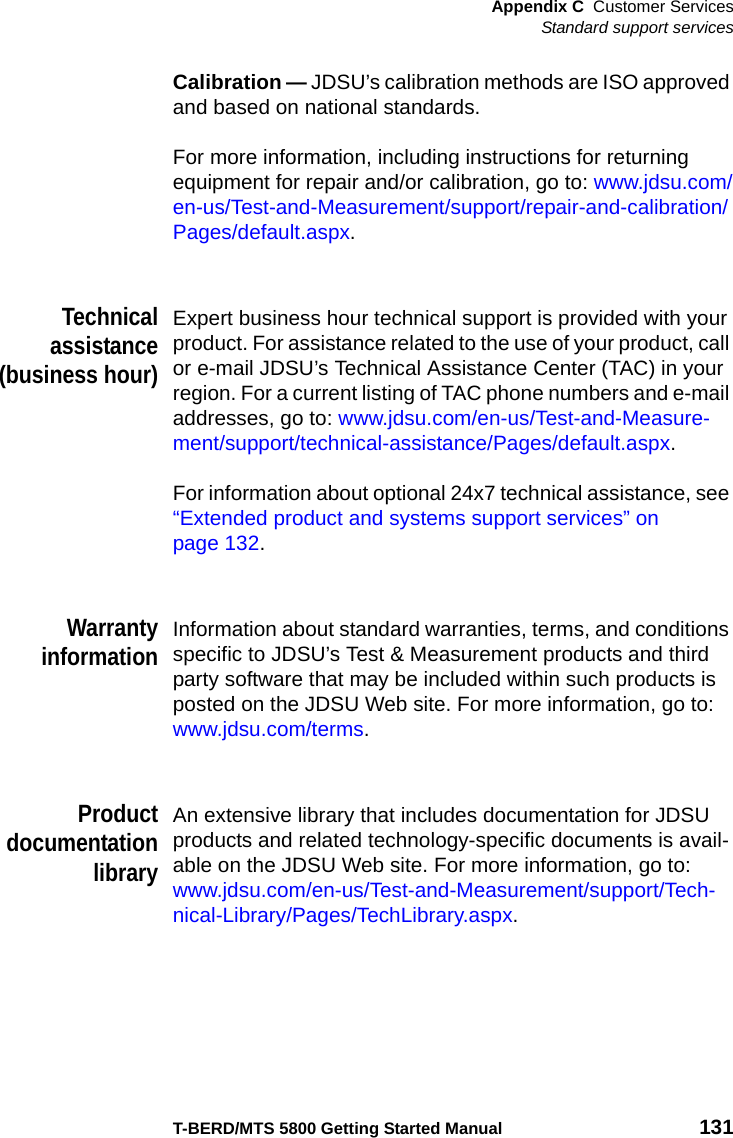 Appendix C Customer ServicesStandard support servicesT-BERD/MTS 5800 Getting Started Manual 131Calibration — JDSU’s calibration methods are ISO approved and based on national standards.For more information, including instructions for returning equipment for repair and/or calibration, go to: www.jdsu.com/en-us/Test-and-Measurement/support/repair-and-calibration/Pages/default.aspx.Technicalassistance(business hour)Expert business hour technical support is provided with your product. For assistance related to the use of your product, call or e-mail JDSU’s Technical Assistance Center (TAC) in your region. For a current listing of TAC phone numbers and e-mail addresses, go to: www.jdsu.com/en-us/Test-and-Measure-ment/support/technical-assistance/Pages/default.aspx.For information about optional 24x7 technical assistance, see “Extended product and systems support services” on page 132.WarrantyinformationInformation about standard warranties, terms, and conditions specific to JDSU’s Test &amp; Measurement products and third party software that may be included within such products is posted on the JDSU Web site. For more information, go to: www.jdsu.com/terms.ProductdocumentationlibraryAn extensive library that includes documentation for JDSU products and related technology-specific documents is avail-able on the JDSU Web site. For more information, go to: www.jdsu.com/en-us/Test-and-Measurement/support/Tech-nical-Library/Pages/TechLibrary.aspx.