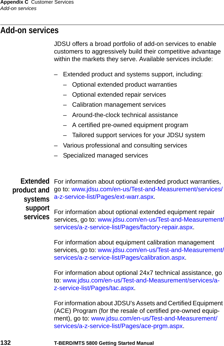 Appendix C Customer ServicesAdd-on services132 T-BERD/MTS 5800 Getting Started ManualAdd-on servicesJDSU offers a broad portfolio of add-on services to enable customers to aggressively build their competitive advantage within the markets they serve. Available services include:– Extended product and systems support, including:– Optional extended product warranties– Optional extended repair services– Calibration management services– Around-the-clock technical assistance– A certified pre-owned equipment program– Tailored support services for your JDSU system– Various professional and consulting services– Specialized managed servicesExtendedproduct andsystemssupportservicesFor information about optional extended product warranties, go to: www.jdsu.com/en-us/Test-and-Measurement/services/a-z-service-list/Pages/ext-warr.aspx.For information about optional extended equipment repair services, go to: www.jdsu.com/en-us/Test-and-Measurement/services/a-z-service-list/Pages/factory-repair.aspx.For information about equipment calibration management services, go to: www.jdsu.com/en-us/Test-and-Measurement/services/a-z-service-list/Pages/calibration.aspx.For information about optional 24x7 technical assistance, go to: www.jdsu.com/en-us/Test-and-Measurement/services/a-z-service-list/Pages/tac.aspx.For information about JDSU’s Assets and Certified Equipment (ACE) Program (for the resale of certified pre-owned equip-ment), go to: www.jdsu.com/en-us/Test-and-Measurement/services/a-z-service-list/Pages/ace-prgm.aspx.