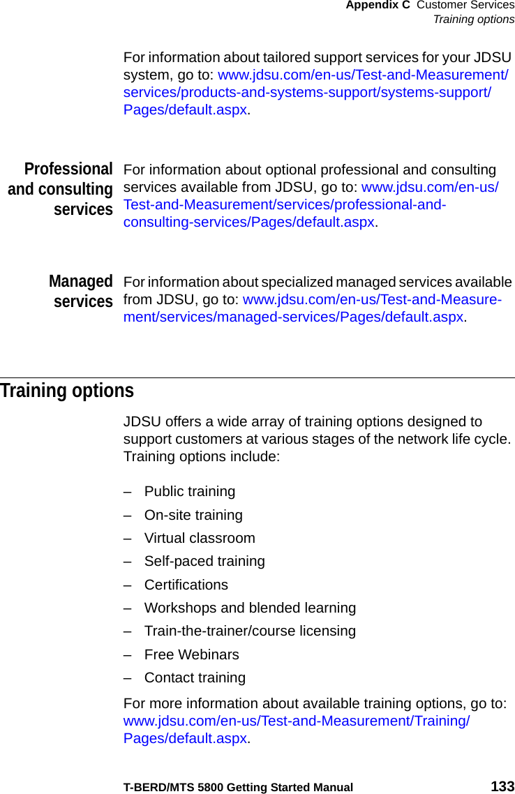 Appendix C Customer ServicesTraining optionsT-BERD/MTS 5800 Getting Started Manual 133For information about tailored support services for your JDSU system, go to: www.jdsu.com/en-us/Test-and-Measurement/services/products-and-systems-support/systems-support/Pages/default.aspx.Professionaland consultingservicesFor information about optional professional and consulting services available from JDSU, go to: www.jdsu.com/en-us/Test-and-Measurement/services/professional-and-consulting-services/Pages/default.aspx.ManagedservicesFor information about specialized managed services available from JDSU, go to: www.jdsu.com/en-us/Test-and-Measure-ment/services/managed-services/Pages/default.aspx.Training optionsJDSU offers a wide array of training options designed to support customers at various stages of the network life cycle. Training options include:– Public training– On-site training– Virtual classroom– Self-paced training– Certifications– Workshops and blended learning– Train-the-trainer/course licensing– Free Webinars– Contact trainingFor more information about available training options, go to: www.jdsu.com/en-us/Test-and-Measurement/Training/Pages/default.aspx.