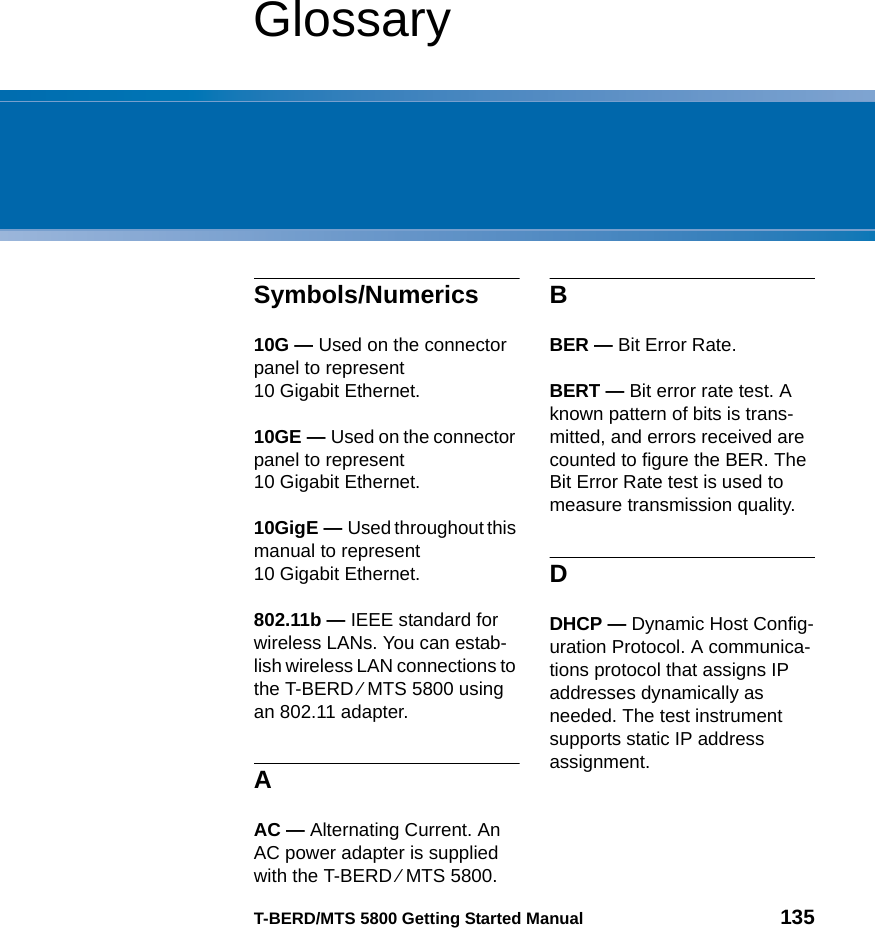 T-BERD/MTS 5800 Getting Started Manual 135GlossarySymbols/Numerics10G — Used on the connector panel to represent 10 Gigabit Ethernet.10GE — Used on the connector panel to represent 10 Gigabit Ethernet.10GigE — Used throughout this manual to represent 10 Gigabit Ethernet.802.11b — IEEE standard for wireless LANs. You can estab-lish wireless LAN connections to the T-BERD ⁄ MTS 5800 using an 802.11 adapter.AAC — Alternating Current. An AC power adapter is supplied with the T-BERD ⁄ MTS 5800.BBER — Bit Error Rate.BERT — Bit error rate test. A known pattern of bits is trans-mitted, and errors received are counted to figure the BER. The Bit Error Rate test is used to measure transmission quality.DDHCP — Dynamic Host Config-uration Protocol. A communica-tions protocol that assigns IP addresses dynamically as needed. The test instrument supports static IP address assignment.