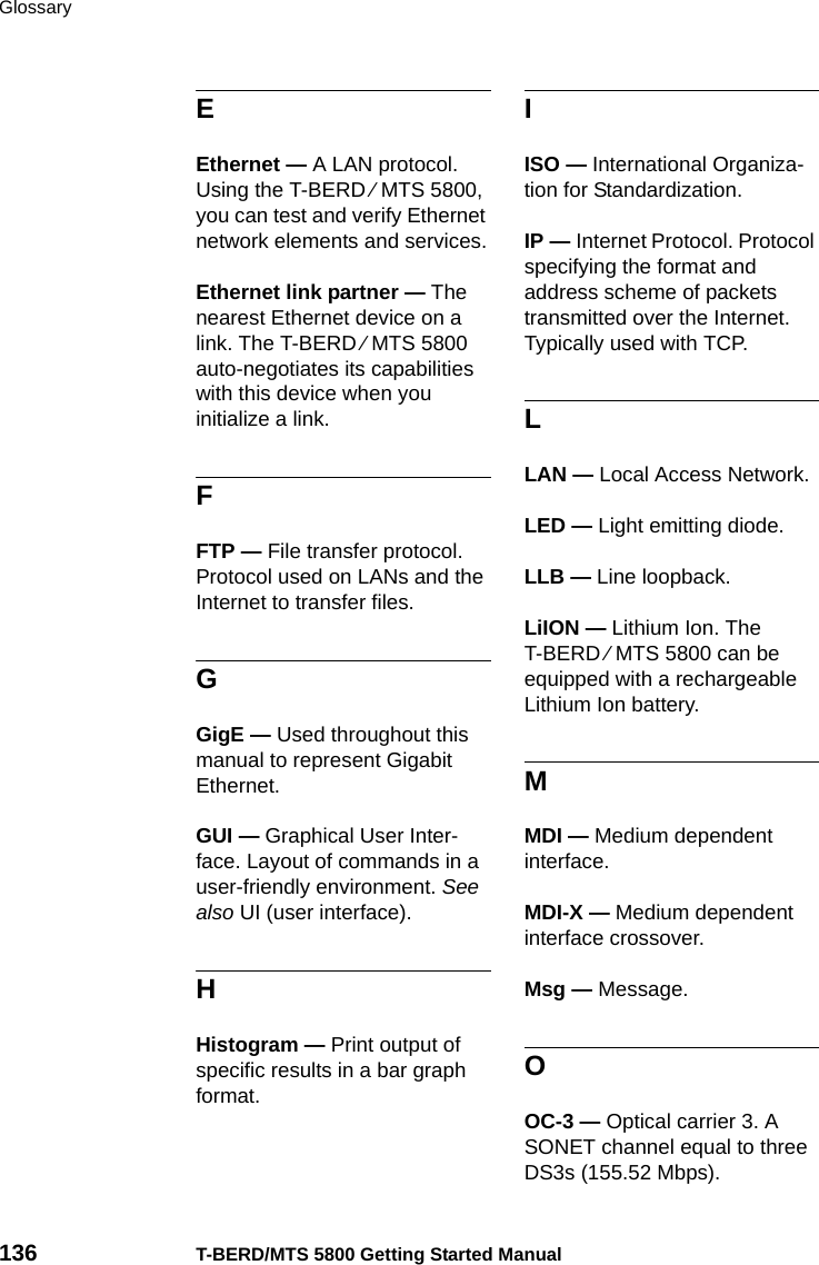 Glossary136 T-BERD/MTS 5800 Getting Started ManualEEthernet — A LAN protocol. Using the T-BERD ⁄ MTS 5800, you can test and verify Ethernet network elements and services.Ethernet link partner — The nearest Ethernet device on a link. The T-BERD ⁄ MTS 5800 auto-negotiates its capabilities with this device when you initialize a link.FFTP — File transfer protocol. Protocol used on LANs and the Internet to transfer files.GGigE — Used throughout this manual to represent Gigabit Ethernet.GUI — Graphical User Inter-face. Layout of commands in a user-friendly environment. See also UI (user interface).HHistogram — Print output of specific results in a bar graph format.IISO — International Organiza-tion for Standardization.IP — Internet Protocol. Protocol specifying the format and address scheme of packets transmitted over the Internet. Typically used with TCP.LLAN — Local Access Network.LED — Light emitting diode.LLB — Line loopback.LiION — Lithium Ion. The T-BERD ⁄ MTS 5800 can be equipped with a rechargeable Lithium Ion battery.MMDI — Medium dependent interface.MDI-X — Medium dependent interface crossover.Msg — Message.OOC-3 — Optical carrier 3. A SONET channel equal to three DS3s (155.52 Mbps).