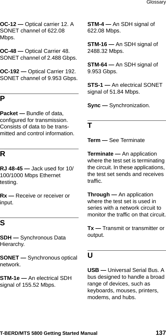 GlossaryT-BERD/MTS 5800 Getting Started Manual 137OC-12 — Optical carrier 12. A SONET channel of 622.08 Mbps.OC-48 — Optical Carrier 48. SONET channel of 2.488 Gbps. OC-192 — Optical Carrier 192. SONET channel of 9.953 Gbps.PPacket — Bundle of data, configured for transmission. Consists of data to be trans-mitted and control information.RRJ 48-45 — Jack used for 10/100/1000 Mbps Ethernet testing.Rx — Receive or receiver or input.SSDH — Synchronous Data Hierarchy.SONET — Synchronous optical network.STM-1e — An electrical SDH signal of 155.52 Mbps.STM-4 — An SDH signal of 622.08 Mbps.STM-16 — An SDH signal of 2488.32 Mbps.STM-64 — An SDH signal of 9.953 Gbps.STS-1 — An electrical SONET signal of 51.84 Mbps.Sync — Synchronization.TTerm — See TerminateTerminate — An application where the test set is terminating the circuit. In these applications, the test set sends and receives traffic.Through — An application where the test set is used in series with a network circuit to monitor the traffic on that circuit.Tx — Transmit or transmitter or output.UUSB — Universal Serial Bus. A bus designed to handle a broad range of devices, such as keyboards, mouses, printers, modems, and hubs.