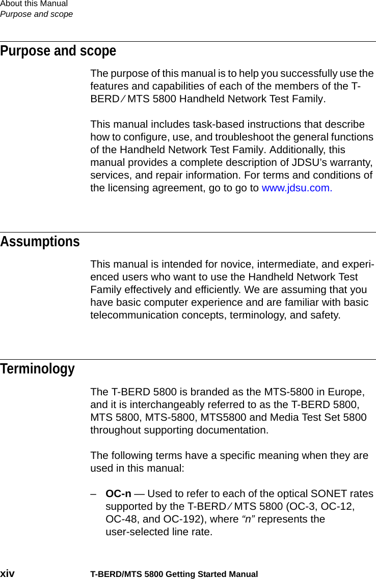 About this ManualPurpose and scopexiv T-BERD/MTS 5800 Getting Started ManualPurpose and scopeThe purpose of this manual is to help you successfully use the features and capabilities of each of the members of the T-BERD ⁄ MTS 5800 Handheld Network Test Family.This manual includes task-based instructions that describe how to configure, use, and troubleshoot the general functions of the Handheld Network Test Family. Additionally, this manual provides a complete description of JDSU’s warranty, services, and repair information. For terms and conditions of the licensing agreement, go to go to www.jdsu.com.AssumptionsThis manual is intended for novice, intermediate, and experi-enced users who want to use the Handheld Network Test Family effectively and efficiently. We are assuming that you have basic computer experience and are familiar with basic telecommunication concepts, terminology, and safety.TerminologyThe T-BERD 5800 is branded as the MTS-5800 in Europe, and it is interchangeably referred to as the T-BERD 5800, MTS 5800, MTS-5800, MTS5800 and Media Test Set 5800 throughout supporting documentation.The following terms have a specific meaning when they are used in this manual:–OC-n — Used to refer to each of the optical SONET rates supported by the T-BERD ⁄ MTS 5800 (OC-3, OC-12, OC-48, and OC-192), where “n” represents the user-selected line rate.