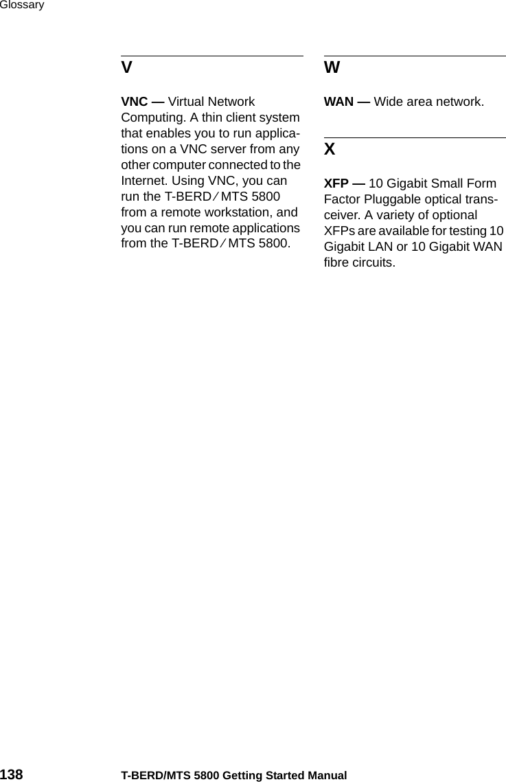 Glossary138 T-BERD/MTS 5800 Getting Started ManualVVNC — Virtual Network Computing. A thin client system that enables you to run applica-tions on a VNC server from any other computer connected to the Internet. Using VNC, you can run the T-BERD ⁄ MTS 5800 from a remote workstation, and you can run remote applications from the T-BERD ⁄ MTS 5800.WWAN — Wide area network.XXFP — 10 Gigabit Small Form Factor Pluggable optical trans-ceiver. A variety of optional XFPs are available for testing 10 Gigabit LAN or 10 Gigabit WAN fibre circuits.