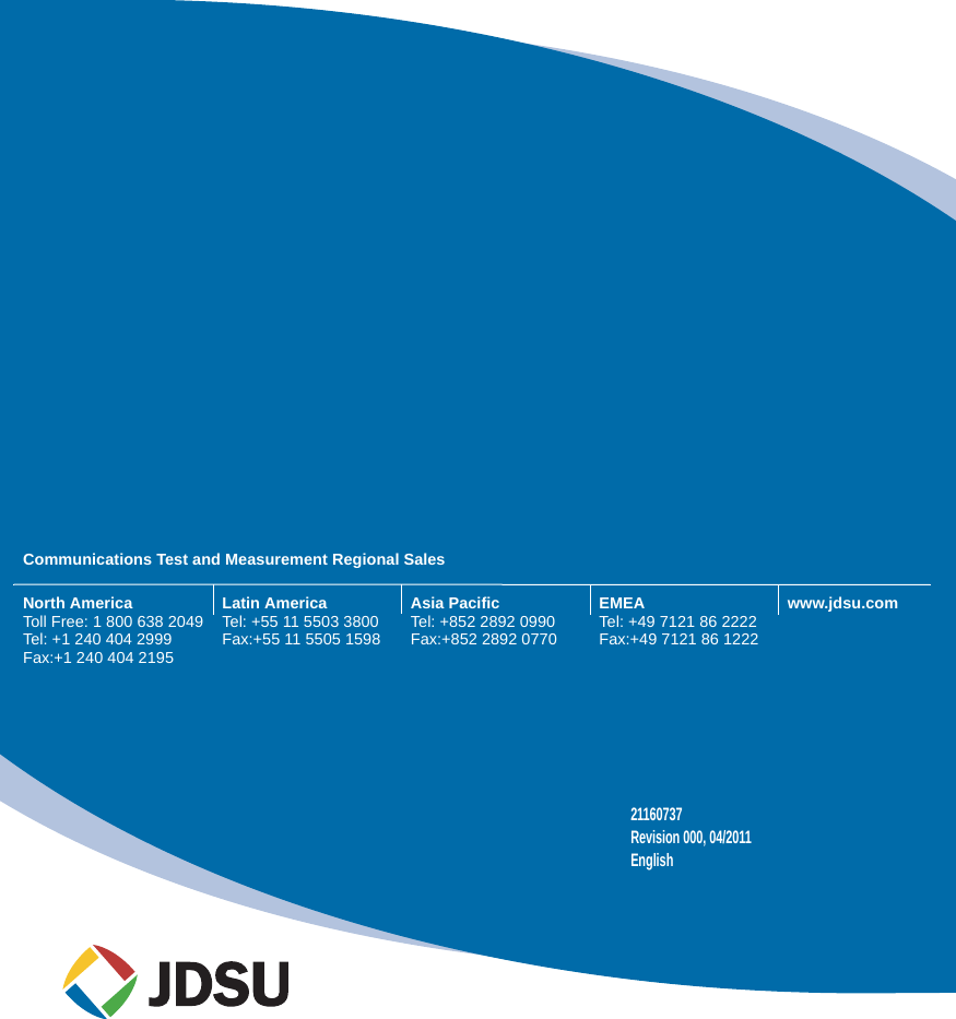 Communications Test and Measurement Regional SalesNorth AmericaToll Free: 1 800 638 2049Tel: +1 240 404 2999Fax:+1 240 404 2195Latin AmericaTel: +55 11 5503 3800Fax:+55 11 5505 1598Asia PacificTel: +852 2892 0990Fax:+852 2892 0770EMEATel: +49 7121 86 2222Fax:+49 7121 86 1222www.jdsu.com21160737Revision 000, 04/2011English