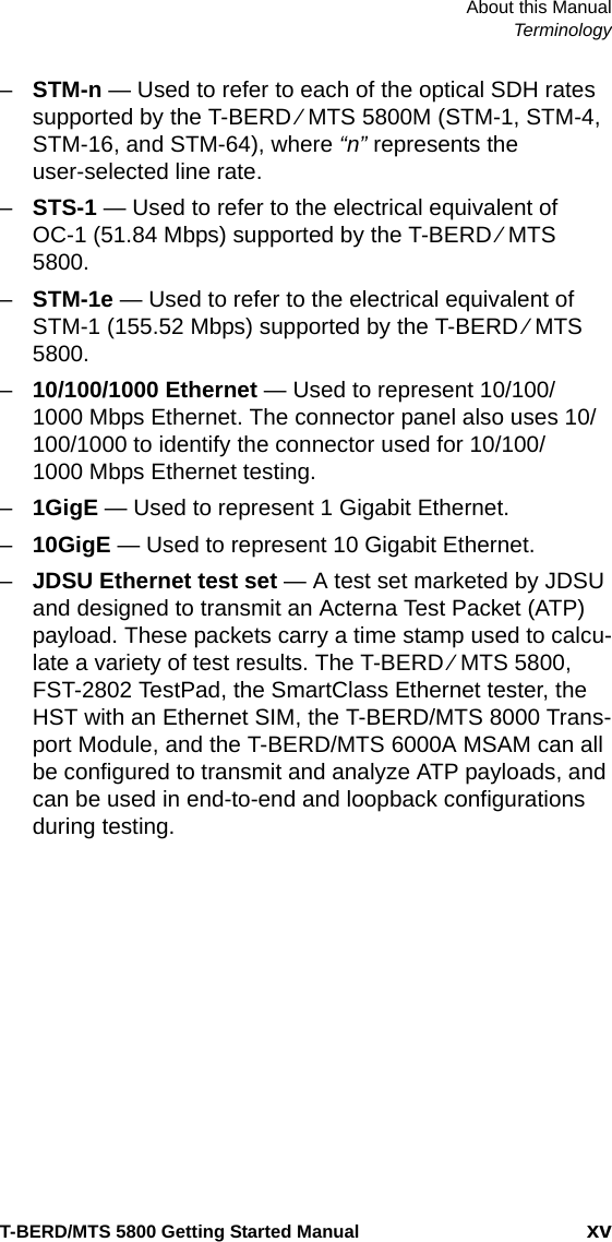 About this ManualTerminologyT-BERD/MTS 5800 Getting Started Manual xv–STM-n — Used to refer to each of the optical SDH rates supported by the T-BERD ⁄ MTS 5800M (STM-1, STM-4, STM-16, and STM-64), where “n” represents the user-selected line rate.–STS-1 — Used to refer to the electrical equivalent of OC-1 (51.84 Mbps) supported by the T-BERD ⁄ MTS 5800.–STM-1e — Used to refer to the electrical equivalent of STM-1 (155.52 Mbps) supported by the T-BERD ⁄ MTS 5800.–10/100/1000 Ethernet — Used to represent 10/100/1000 Mbps Ethernet. The connector panel also uses 10/100/1000 to identify the connector used for 10/100/1000 Mbps Ethernet testing.–1GigE — Used to represent 1 Gigabit Ethernet. –10GigE — Used to represent 10 Gigabit Ethernet.–JDSU Ethernet test set — A test set marketed by JDSU and designed to transmit an Acterna Test Packet (ATP) payload. These packets carry a time stamp used to calcu-late a variety of test results. The T-BERD ⁄ MTS 5800, FST-2802 TestPad, the SmartClass Ethernet tester, the HST with an Ethernet SIM, the T-BERD/MTS 8000 Trans-port Module, and the T-BERD/MTS 6000A MSAM can all be configured to transmit and analyze ATP payloads, and can be used in end-to-end and loopback configurations during testing.