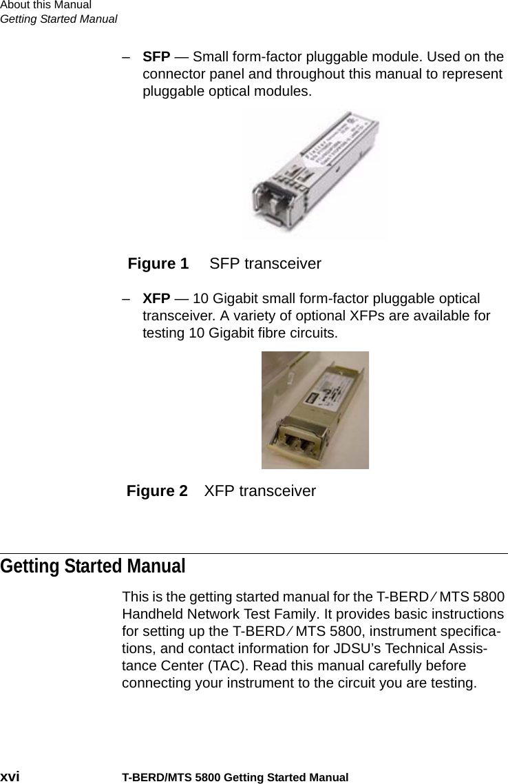 About this ManualGetting Started Manualxvi T-BERD/MTS 5800 Getting Started Manual–SFP — Small form-factor pluggable module. Used on the connector panel and throughout this manual to represent pluggable optical modules.–XFP — 10 Gigabit small form-factor pluggable optical transceiver. A variety of optional XFPs are available for testing 10 Gigabit fibre circuits.Getting Started ManualThis is the getting started manual for the T-BERD ⁄ MTS 5800 Handheld Network Test Family. It provides basic instructions for setting up the T-BERD ⁄ MTS 5800, instrument specifica-tions, and contact information for JDSU’s Technical Assis-tance Center (TAC). Read this manual carefully before connecting your instrument to the circuit you are testing.Figure 1  SFP transceiverFigure 2 XFP transceiver