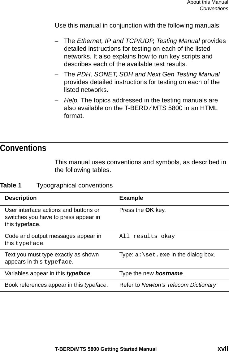 About this ManualConventionsT-BERD/MTS 5800 Getting Started Manual xviiUse this manual in conjunction with the following manuals:–The Ethernet, IP and TCP/UDP, Testing Manual provides detailed instructions for testing on each of the listed networks. It also explains how to run key scripts and describes each of the available test results.–The PDH, SONET, SDH and Next Gen Testing Manual provides detailed instructions for testing on each of the listed networks.–Help. The topics addressed in the testing manuals are also available on the T-BERD ⁄ MTS 5800 in an HTML format.ConventionsThis manual uses conventions and symbols, as described in the following tables.Table 1 Typographical conventionsDescription ExampleUser interface actions and buttons or switches you have to press appear in this typeface.Press the OK key.Code and output messages appear in this typeface.All results okayText you must type exactly as shown appears in this typeface.Type: a:\set.exe in the dialog box.Variables appear in this typeface. Type the new hostname.Book references appear in this typeface. Refer to Newton’s Telecom Dictionary