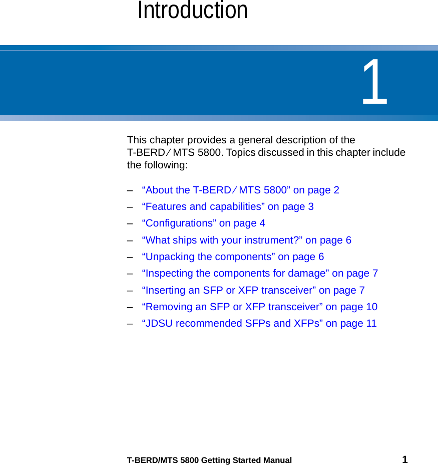 1T-BERD/MTS 5800 Getting Started Manual 1Chapter 1IntroductionThis chapter provides a general description of the T-BERD ⁄ MTS 5800. Topics discussed in this chapter include the following:–“About the T-BERD ⁄ MTS 5800” on page 2–“Features and capabilities” on page 3–“Configurations” on page 4–“What ships with your instrument?” on page 6–“Unpacking the components” on page 6–“Inspecting the components for damage” on page 7–“Inserting an SFP or XFP transceiver” on page 7–“Removing an SFP or XFP transceiver” on page 10–“JDSU recommended SFPs and XFPs” on page 11