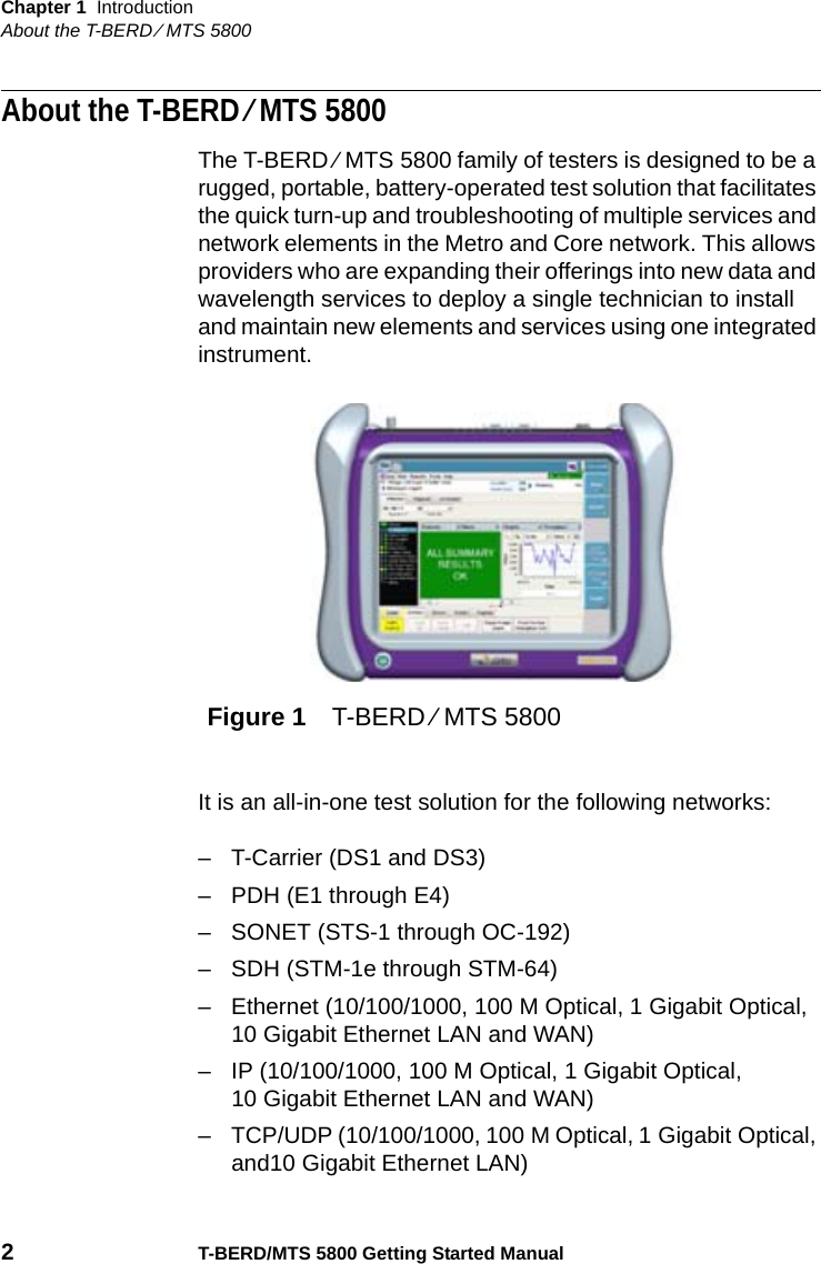 Chapter 1 IntroductionAbout the T-BERD ⁄ MTS 58002T-BERD/MTS 5800 Getting Started ManualAbout the T-BERD ⁄ MTS 5800The T-BERD ⁄ MTS 5800 family of testers is designed to be a rugged, portable, battery-operated test solution that facilitates the quick turn-up and troubleshooting of multiple services and network elements in the Metro and Core network. This allows providers who are expanding their offerings into new data and wavelength services to deploy a single technician to install and maintain new elements and services using one integrated instrument.It is an all-in-one test solution for the following networks:– T-Carrier (DS1 and DS3)– PDH (E1 through E4)– SONET (STS-1 through OC-192)– SDH (STM-1e through STM-64)– Ethernet (10/100/1000, 100 M Optical, 1 Gigabit Optical, 10 Gigabit Ethernet LAN and WAN)– IP (10/100/1000, 100 M Optical, 1 Gigabit Optical, 10 Gigabit Ethernet LAN and WAN)– TCP/UDP (10/100/1000, 100 M Optical, 1 Gigabit Optical, and10 Gigabit Ethernet LAN)Figure 1 T-BERD ⁄ MTS 5800