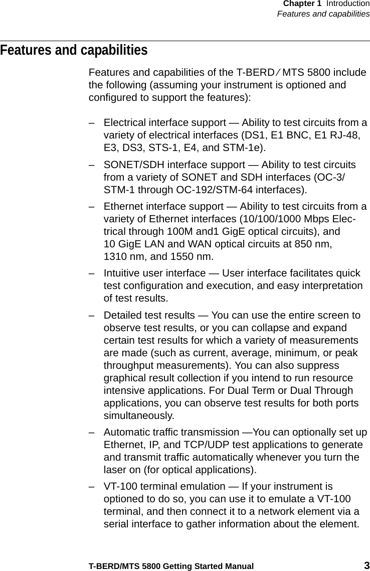 Chapter 1 IntroductionFeatures and capabilitiesT-BERD/MTS 5800 Getting Started Manual 3Features and capabilitiesFeatures and capabilities of the T-BERD ⁄ MTS 5800 include the following (assuming your instrument is optioned and configured to support the features):– Electrical interface support — Ability to test circuits from a variety of electrical interfaces (DS1, E1 BNC, E1 RJ-48, E3, DS3, STS-1, E4, and STM-1e).– SONET/SDH interface support — Ability to test circuits from a variety of SONET and SDH interfaces (OC-3/STM-1 through OC-192/STM-64 interfaces).– Ethernet interface support — Ability to test circuits from a variety of Ethernet interfaces (10/100/1000 Mbps Elec-trical through 100M and1 GigE optical circuits), and 10 GigE LAN and WAN optical circuits at 850 nm, 1310 nm, and 1550 nm.– Intuitive user interface — User interface facilitates quick test configuration and execution, and easy interpretation of test results.– Detailed test results — You can use the entire screen to observe test results, or you can collapse and expand certain test results for which a variety of measurements are made (such as current, average, minimum, or peak throughput measurements). You can also suppress graphical result collection if you intend to run resource intensive applications. For Dual Term or Dual Through applications, you can observe test results for both ports simultaneously.– Automatic traffic transmission —You can optionally set up Ethernet, IP, and TCP/UDP test applications to generate and transmit traffic automatically whenever you turn the laser on (for optical applications).– VT-100 terminal emulation — If your instrument is optioned to do so, you can use it to emulate a VT-100 terminal, and then connect it to a network element via a serial interface to gather information about the element.