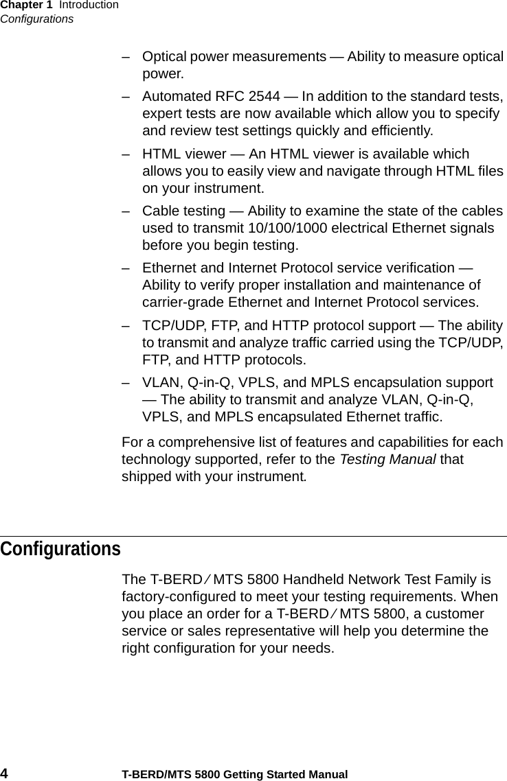 Chapter 1 IntroductionConfigurations4T-BERD/MTS 5800 Getting Started Manual– Optical power measurements — Ability to measure optical power.– Automated RFC 2544 — In addition to the standard tests, expert tests are now available which allow you to specify and review test settings quickly and efficiently.– HTML viewer — An HTML viewer is available which allows you to easily view and navigate through HTML files on your instrument.– Cable testing — Ability to examine the state of the cables used to transmit 10/100/1000 electrical Ethernet signals before you begin testing.– Ethernet and Internet Protocol service verification — Ability to verify proper installation and maintenance of carrier-grade Ethernet and Internet Protocol services.– TCP/UDP, FTP, and HTTP protocol support — The ability to transmit and analyze traffic carried using the TCP/UDP, FTP, and HTTP protocols. – VLAN, Q-in-Q, VPLS, and MPLS encapsulation support — The ability to transmit and analyze VLAN, Q-in-Q, VPLS, and MPLS encapsulated Ethernet traffic.For a comprehensive list of features and capabilities for each technology supported, refer to the Testing Manual that shipped with your instrument.ConfigurationsThe T-BERD ⁄ MTS 5800 Handheld Network Test Family is factory-configured to meet your testing requirements. When you place an order for a T-BERD ⁄ MTS 5800, a customer service or sales representative will help you determine the right configuration for your needs.