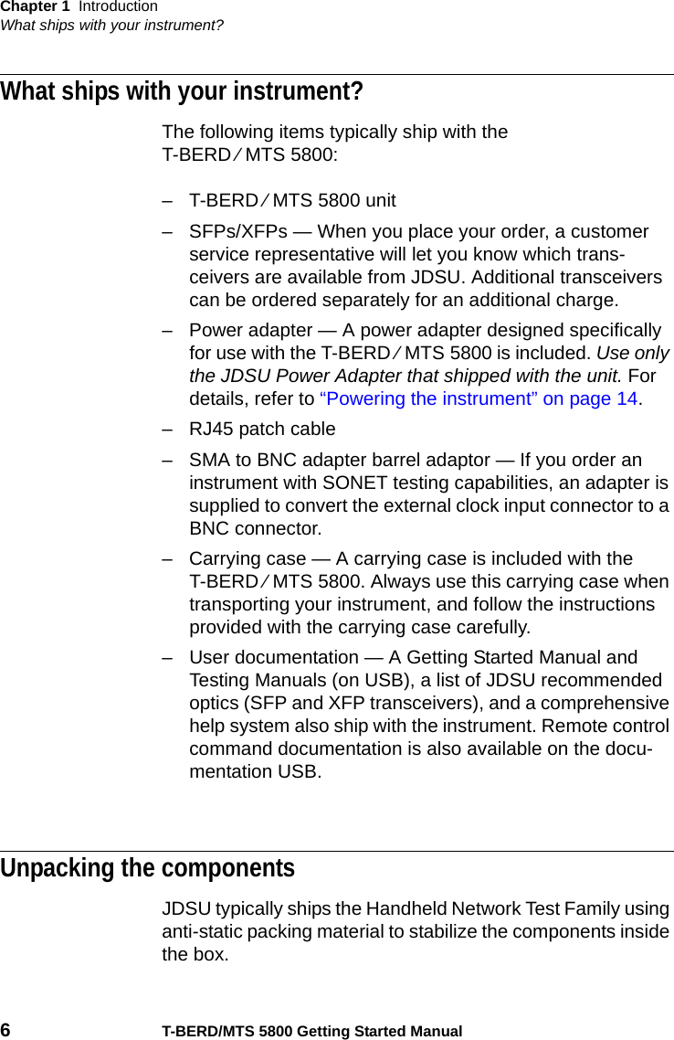 Chapter 1 IntroductionWhat ships with your instrument?6T-BERD/MTS 5800 Getting Started ManualWhat ships with your instrument?The following items typically ship with the T-BERD ⁄ MTS 5800:– T-BERD ⁄ MTS 5800 unit– SFPs/XFPs — When you place your order, a customer service representative will let you know which trans-ceivers are available from JDSU. Additional transceivers can be ordered separately for an additional charge.– Power adapter — A power adapter designed specifically for use with the T-BERD ⁄ MTS 5800 is included. Use only the JDSU Power Adapter that shipped with the unit. For details, refer to “Powering the instrument” on page 14.– RJ45 patch cable– SMA to BNC adapter barrel adaptor — If you order an instrument with SONET testing capabilities, an adapter is supplied to convert the external clock input connector to a BNC connector.– Carrying case — A carrying case is included with the T-BERD ⁄ MTS 5800. Always use this carrying case when transporting your instrument, and follow the instructions provided with the carrying case carefully.– User documentation — A Getting Started Manual and Testing Manuals (on USB), a list of JDSU recommended optics (SFP and XFP transceivers), and a comprehensive help system also ship with the instrument. Remote control command documentation is also available on the docu-mentation USB.Unpacking the componentsJDSU typically ships the Handheld Network Test Family using anti-static packing material to stabilize the components inside the box.