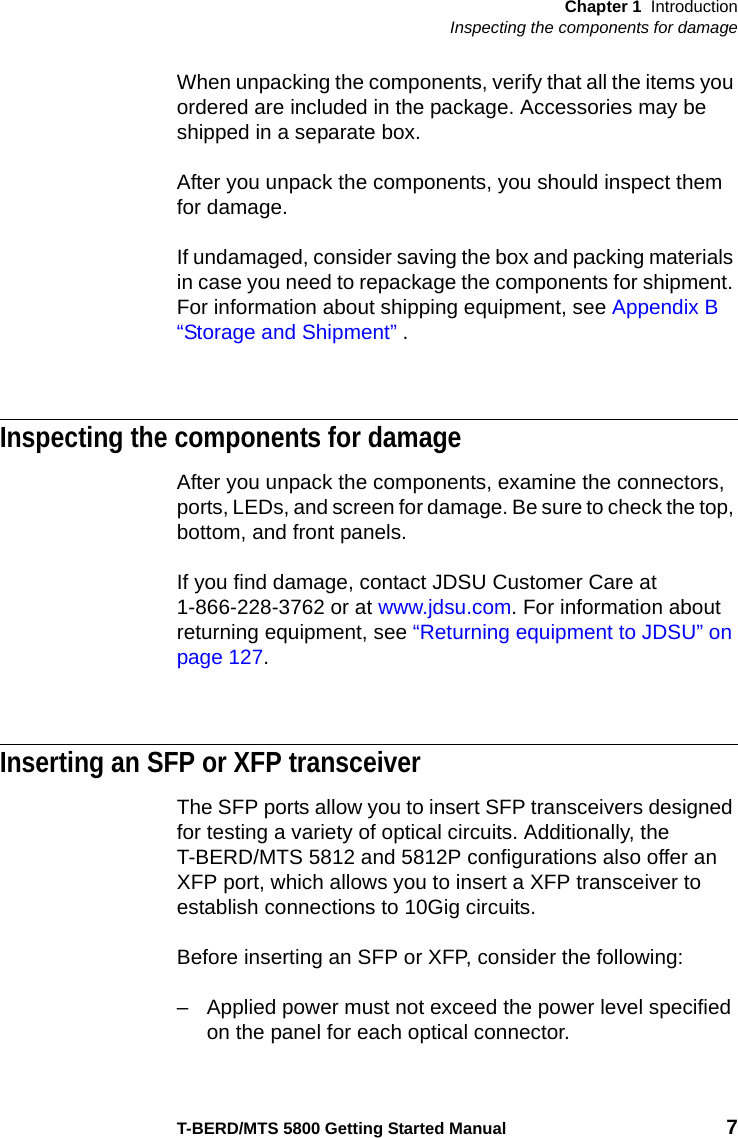 Chapter 1 IntroductionInspecting the components for damageT-BERD/MTS 5800 Getting Started Manual 7When unpacking the components, verify that all the items you ordered are included in the package. Accessories may be shipped in a separate box.After you unpack the components, you should inspect them for damage.If undamaged, consider saving the box and packing materials in case you need to repackage the components for shipment. For information about shipping equipment, see Appendix B  “Storage and Shipment” .Inspecting the components for damageAfter you unpack the components, examine the connectors, ports, LEDs, and screen for damage. Be sure to check the top, bottom, and front panels.If you find damage, contact JDSU Customer Care at 1-866-228-3762 or at www.jdsu.com. For information about returning equipment, see “Returning equipment to JDSU” on page 127.Inserting an SFP or XFP transceiverThe SFP ports allow you to insert SFP transceivers designed for testing a variety of optical circuits. Additionally, the T-BERD/MTS 5812 and 5812P configurations also offer an XFP port, which allows you to insert a XFP transceiver to establish connections to 10Gig circuits.Before inserting an SFP or XFP, consider the following:– Applied power must not exceed the power level specified on the panel for each optical connector.