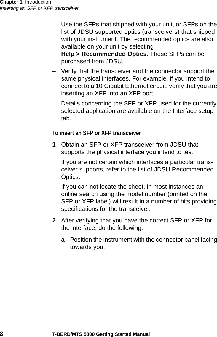 Chapter 1 IntroductionInserting an SFP or XFP transceiver8T-BERD/MTS 5800 Getting Started Manual– Use the SFPs that shipped with your unit, or SFPs on the list of JDSU supported optics (transceivers) that shipped with your instrument. The recommended optics are also available on your unit by selecting Help &gt; Recommended Optics. These SFPs can be purchased from JDSU.– Verify that the transceiver and the connector support the same physical interfaces. For example, if you intend to connect to a 10 Gigabit Ethernet circuit, verify that you are inserting an XFP into an XFP port.– Details concerning the SFP or XFP used for the currently selected application are available on the Interface setup tab.To insert an SFP or XFP transceiver1Obtain an SFP or XFP transceiver from JDSU that supports the physical interface you intend to test.If you are not certain which interfaces a particular trans-ceiver supports, refer to the list of JDSU Recommended Optics. If you can not locate the sheet, in most instances an online search using the model number (printed on the SFP or XFP label) will result in a number of hits providing specifications for the transceiver.2After verifying that you have the correct SFP or XFP for the interface, do the following:aPosition the instrument with the connector panel facing towards you.