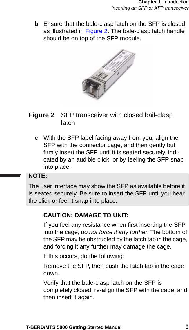 Chapter 1 IntroductionInserting an SFP or XFP transceiverT-BERD/MTS 5800 Getting Started Manual 9bEnsure that the bale-clasp latch on the SFP is closed as illustrated in Figure 2. The bale-clasp latch handle should be on top of the SFP module.cWith the SFP label facing away from you, align the SFP with the connector cage, and then gently but firmly insert the SFP until it is seated securely, indi-cated by an audible click, or by feeling the SFP snap into place. CAUTION: DAMAGE TO UNIT: If you feel any resistance when first inserting the SFP into the cage, do not force it any further. The bottom of the SFP may be obstructed by the latch tab in the cage, and forcing it any further may damage the cage.If this occurs, do the following:Remove the SFP, then push the latch tab in the cage down.Verify that the bale-clasp latch on the SFP is completely closed, re-align the SFP with the cage, and then insert it again. Figure 2 SFP transceiver with closed bail-clasp latchNOTE:The user interface may show the SFP as available before it is seated securely. Be sure to insert the SFP until you hear the click or feel it snap into place.