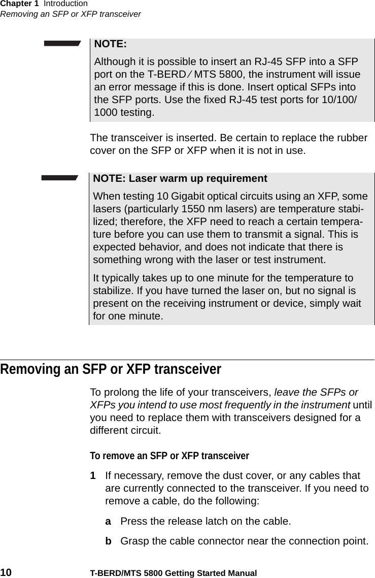 Chapter 1 IntroductionRemoving an SFP or XFP transceiver10 T-BERD/MTS 5800 Getting Started ManualThe transceiver is inserted. Be certain to replace the rubber cover on the SFP or XFP when it is not in use.Removing an SFP or XFP transceiverTo prolong the life of your transceivers, leave the SFPs or XFPs you intend to use most frequently in the instrument until you need to replace them with transceivers designed for a different circuit.To remove an SFP or XFP transceiver1If necessary, remove the dust cover, or any cables that are currently connected to the transceiver. If you need to remove a cable, do the following:aPress the release latch on the cable.bGrasp the cable connector near the connection point.NOTE:Although it is possible to insert an RJ-45 SFP into a SFP port on the T-BERD ⁄ MTS 5800, the instrument will issue an error message if this is done. Insert optical SFPs into the SFP ports. Use the fixed RJ-45 test ports for 10/100/1000 testing.NOTE: Laser warm up requirementWhen testing 10 Gigabit optical circuits using an XFP, some lasers (particularly 1550 nm lasers) are temperature stabi-lized; therefore, the XFP need to reach a certain tempera-ture before you can use them to transmit a signal. This is expected behavior, and does not indicate that there is something wrong with the laser or test instrument.It typically takes up to one minute for the temperature to stabilize. If you have turned the laser on, but no signal is present on the receiving instrument or device, simply wait for one minute.