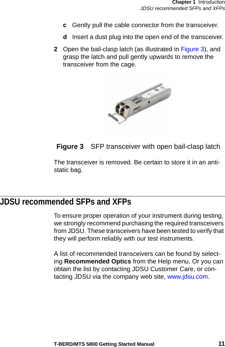 Chapter 1 IntroductionJDSU recommended SFPs and XFPsT-BERD/MTS 5800 Getting Started Manual 11cGently pull the cable connector from the transceiver.dInsert a dust plug into the open end of the transceiver.2Open the bail-clasp latch (as illustrated in Figure 3), and grasp the latch and pull gently upwards to remove the transceiver from the cage.The transceiver is removed. Be certain to store it in an anti-static bag.JDSU recommended SFPs and XFPsTo ensure proper operation of your instrument during testing, we strongly recommend purchasing the required transceivers from JDSU. These transceivers have been tested to verify that they will perform reliably with our test instruments.A list of recommended transceivers can be found by select-ing Recommended Optics from the Help menu. Or you can obtain the list by contacting JDSU Customer Care, or con-tacting JDSU via the company web site, www.jdsu.com.Figure 3 SFP transceiver with open bail-clasp latch