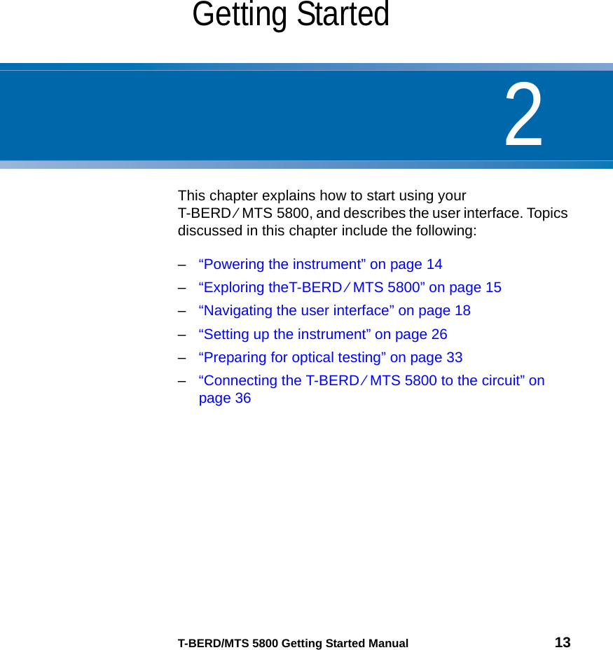 2T-BERD/MTS 5800 Getting Started Manual 13Chapter 2Getting StartedThis chapter explains how to start using your T-BERD ⁄ MTS 5800, and describes the user interface. Topics discussed in this chapter include the following:–“Powering the instrument” on page 14–“Exploring theT-BERD ⁄ MTS 5800” on page 15–“Navigating the user interface” on page 18–“Setting up the instrument” on page 26–“Preparing for optical testing” on page 33–“Connecting the T-BERD ⁄ MTS 5800 to the circuit” on page 36