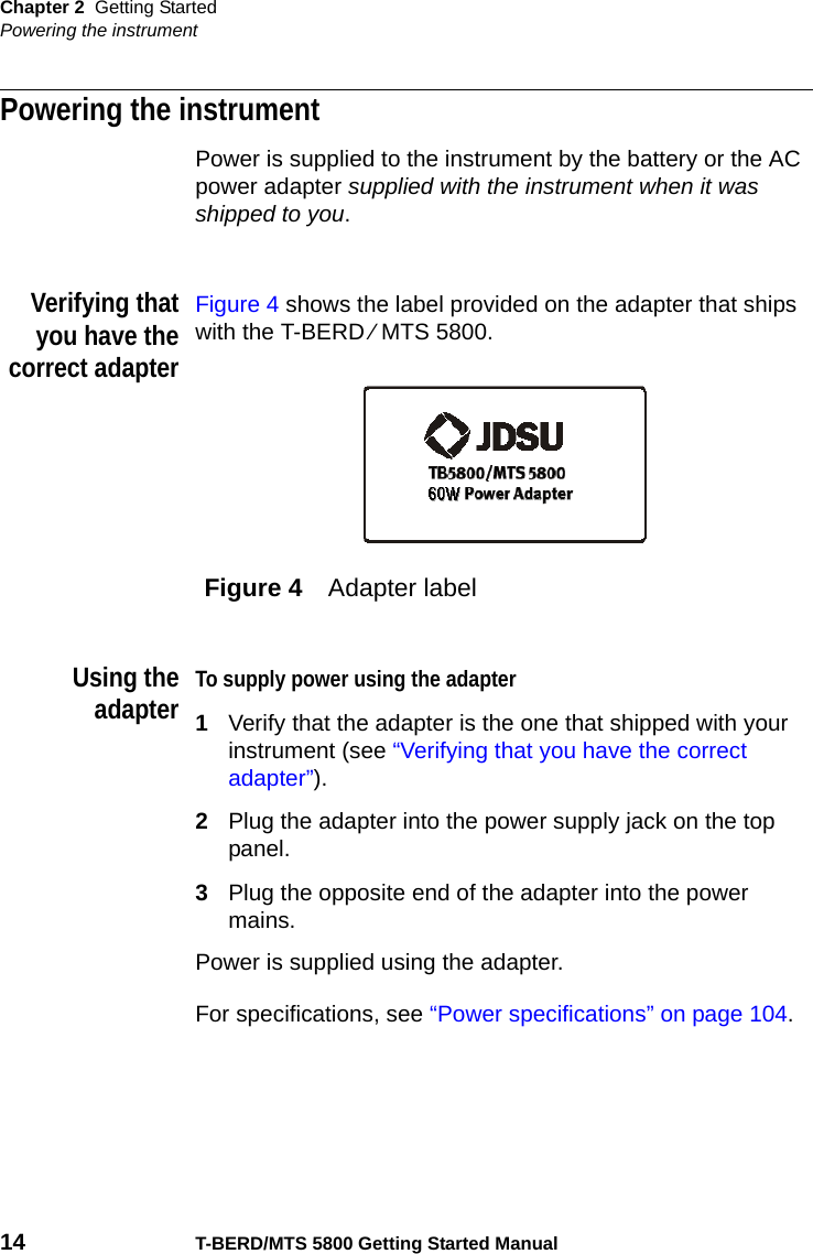 Chapter 2 Getting StartedPowering the instrument14 T-BERD/MTS 5800 Getting Started ManualPowering the instrumentPower is supplied to the instrument by the battery or the AC power adapter supplied with the instrument when it was shipped to you. Verifying thatyou have thecorrect adapterFigure 4 shows the label provided on the adapter that ships with the T-BERD ⁄ MTS 5800.Using theadapterTo supply power using the adapter1Verify that the adapter is the one that shipped with your instrument (see “Verifying that you have the correct adapter”).2Plug the adapter into the power supply jack on the top panel.3Plug the opposite end of the adapter into the power mains.Power is supplied using the adapter.For specifications, see “Power specifications” on page 104. Figure 4 Adapter label