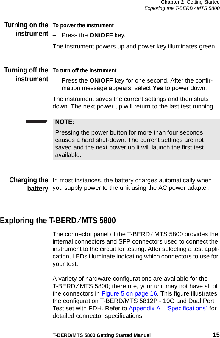 Chapter 2 Getting StartedExploring the T-BERD ⁄ MTS 5800T-BERD/MTS 5800 Getting Started Manual 15Turning on theinstrumentTo power the instrument– Press the ON/OFF key.The instrument powers up and power key illuminates green. Turning off theinstrumentTo turn off the instrument– Press the ON/OFF key for one second. After the confir-mation message appears, select Yes to power down.The instrument saves the current settings and then shuts down. The next power up will return to the last test running.Charging thebatteryIn most instances, the battery charges automatically when you supply power to the unit using the AC power adapter. Exploring the T-BERD ⁄ MTS 5800The connector panel of the T-BERD ⁄ MTS 5800 provides the internal connectors and SFP connectors used to connect the instrument to the circuit for testing. After selecting a test appli-cation, LEDs illuminate indicating which connectors to use for your test.A variety of hardware configurations are available for the T-BERD ⁄ MTS 5800; therefore, your unit may not have all of the connectors in Figure 5 on page 16. This figure illustrates the configuration T-BERD/MTS 5812P - 10G and Dual Port Test set with PDH. Refer to Appendix A  “Specifications” for detailed connector specifications.NOTE:Pressing the power button for more than four seconds causes a hard shut-down. The current settings are not saved and the next power up it will launch the first test available.