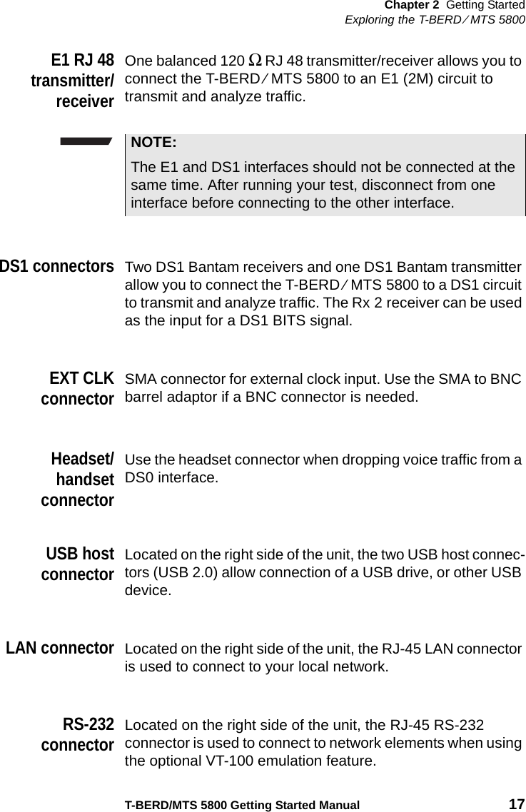 Chapter 2 Getting StartedExploring the T-BERD ⁄ MTS 5800T-BERD/MTS 5800 Getting Started Manual 17E1 RJ 48transmitter/receiverOne balanced 120 Ω  RJ 48 transmitter/receiver allows you to connect the T-BERD ⁄ MTS 5800 to an E1 (2M) circuit to transmit and analyze traffic.DS1 connectorsTwo DS1 Bantam receivers and one DS1 Bantam transmitter allow you to connect the T-BERD ⁄ MTS 5800 to a DS1 circuit to transmit and analyze traffic. The Rx 2 receiver can be used as the input for a DS1 BITS signal.EXT CLKconnectorSMA connector for external clock input. Use the SMA to BNC barrel adaptor if a BNC connector is needed.Headset/handsetconnectorUse the headset connector when dropping voice traffic from a DS0 interface.USB hostconnectorLocated on the right side of the unit, the two USB host connec-tors (USB 2.0) allow connection of a USB drive, or other USB device.LAN connectorLocated on the right side of the unit, the RJ-45 LAN connector is used to connect to your local network.RS-232connectorLocated on the right side of the unit, the RJ-45 RS-232 connector is used to connect to network elements when using the optional VT-100 emulation feature.NOTE:The E1 and DS1 interfaces should not be connected at the same time. After running your test, disconnect from one interface before connecting to the other interface.