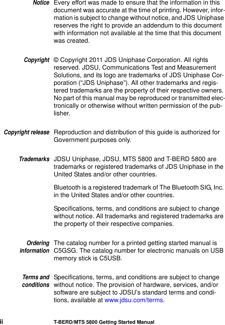 ii T-BERD/MTS 5800 Getting Started ManualNoticeEvery effort was made to ensure that the information in this document was accurate at the time of printing. However, infor-mation is subject to change without notice, and JDS Uniphase reserves the right to provide an addendum to this document with information not available at the time that this document was created.Copyright© Copyright 2011 JDS Uniphase Corporation. All rights reserved. JDSU, Communications Test and Measurement Solutions, and its logo are trademarks of JDS Uniphase Cor-poration (“JDS Uniphase”). All other trademarks and regis-tered trademarks are the property of their respective owners. No part of this manual may be reproduced or transmitted elec-tronically or otherwise without written permission of the pub-lisher.Copyright releaseReproduction and distribution of this guide is authorized for Government purposes only.TrademarksJDSU Uniphase, JDSU, MTS 5800 and T-BERD 5800 are trademarks or registered trademarks of JDS Uniphase in the United States and/or other countries.Bluetooth is a registered trademark of The Bluetooth SIG, Inc. in the United States and/or other countries.Specifications, terms, and conditions are subject to change without notice. All trademarks and registered trademarks are the property of their respective companies.OrderinginformationThe catalog number for a printed getting started manual is C5GSG. The catalog number for electronic manuals on USB memory stick is C5USB.Terms andconditionsSpecifications, terms, and conditions are subject to change without notice. The provision of hardware, services, and/or software are subject to JDSU’s standard terms and condi-tions, available at www.jdsu.com/terms.